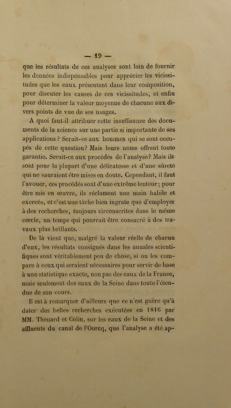 que les résultats de ces analyses sont loin de fournir les données indispensables pour apprécier les vicissi- tudes que les eaux présentent dans leur composition, pour discuter les causes de ces vicissitudes, et enfin pour déterminer la valeur moyenne de chacune aux di- vers points de vue de ses usages. A quoi fautdl attribuer cette insuffisance des docu- ments de la science sur une partie si importante de ses applications ? Serait-ce aux hommes qui se sont occu- pés de cette question? Mais leurs noms offrent toute garantie. Serait-ce aux procédés de l’analyse? Mais ils sont pour la plupart d’une délicatesse et d’une sûreté qui ne sauraient être mises en doute. Cependant, il faut l’avouer, ces procédés sont d’une extrême lenteur-, pour être mis en œuvre, ils réclament une main habile et exercée, et c’est une tache bien ingrate que d’employei à des recherches, toujours circonscrites dans le même cercle, un temps qui pourrait être consacré à des tra- vaux plus brillants. De là vient que, malgré la valeur réelle de chacun d’eux, les résultats consignés dans les annales scienti- fiques sont véritablement peu de chose, si on les com- pare à ceux qui seraient nécessaires pour servir de base à une statistique exacte, non pas des eaux de la France, mais seulement des eaux de la Seine dans toute l’éten- due de son cours. Il esta remarquer d’ailleurs que ce n’est guère qu’à dater des belles recherches exécutées en 1816 par MM. Thénard et Colin, sur les eaux de la Seine et des affluents du canal de l’Ourcq, que l’analyse a été ap-