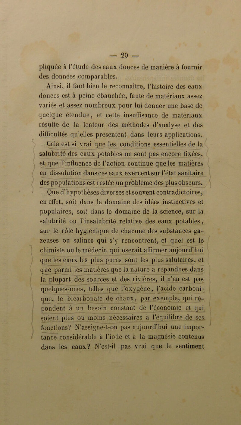 pliquée à l’élude des eaux douces de manière à fournir des données comparables. Ainsi, il faut bien le reconnaître, l’histoire des eaux douces est à peine ébauchée, faute de matériaux assez variés et assez nombreux pour lui donner une base de quelque étendue, et cette insuffisance de matériaux résulte de la lenteur des méthodes d’analyse et des difficultés qu’elles présentent dans leurs applications. Cela est si vrai que les conditions essentielles de la salubrité des eaux potables ne sont pas encore fixées, et que l’influence de l’action continue que les matières en dissolution dans ces eaux exercent sur l’état sanitaire des populations est restée un problème des plus obscurs. Que d’hypothèses diverses et souvent contradictoires, en effet, soit dans le domaine des idées instinctives et populaires, soit dans le domaine de la science, sur la salubrité ou l’insalubrité relative des eaux potables, sur le rôle hygiénique de chacune des substances ga- zeuses ou salines qui s’y rencontrent, et quel est le chimiste ou le médecin qui oserait affirmer aujourd’hui que les eaux les plus pures sont les plus salutaires, et que parmi les matières que la nature a répandues dans la plupart des sources et des rivières, il n’en est pas quelques-unes, telles que l’oxygène, l’acide carboni- que, le bicarbonate de chaux, par exemple, qui ré- pondent à un besoin constant de l’économie et qui soient plus ou moins nécessaires à l’équilibre de ses fonctions? N’assigne-t-on pas aujourd’hui une impor- tance considérable à l’iode et à la magnésie contenus dans les eaux? N’est-il pas vrai que le sentiment