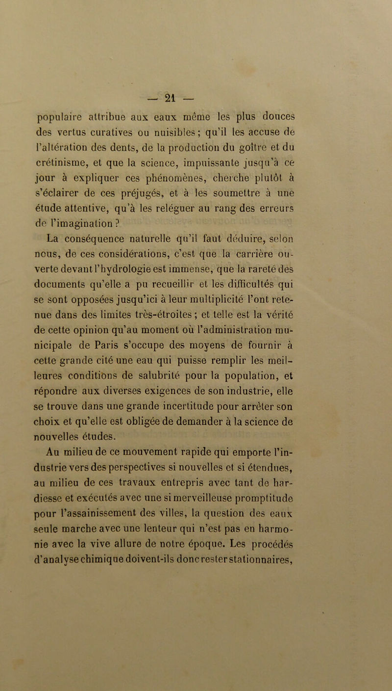 populaire attribue aux eaux même les plus douces des vertus curatives ou nuisibles; qu’il les accuse de l’altération des dents, de la production du goitre et du crétinisme, et que la science, impuissante jusqu’à ce jour à expliquer ces phénomènes, cherche plutôt à s’éclairer de ces préjugés, et à les soumettre à une étude attentive, qu’à les reléguer au rang des erreurs de l’imagination ? La conséquence naturelle qu’il faut déduire, selon nous, de ces considérations, c’est que la carrière ou- verte devant l’hydrologie est immense, que la rareté des documents qu’elle a pu recueillir et les difficultés qui se sont opposées jusqu’ici à leur multiplicité l’ont rete- nue dans des limites très-étroites; et telle est la vérité de cette opinion qu’au moment où l’administration mu- nicipale de Paris s’occupe des moyens de fournir à cette grande cité une eau qui puisse remplir les meil- leures conditions de salubrité pour la population, et répondre aux diverses exigences de son industrie, elle se trouve dans une grande incertitude pour arrêter son choix et qu’elle est obligée de demander à la science de nouvelles études. Au milieu de ce mouvement rapide qui emporte l’in- dustrie vers des perspectives si nouvelles et si étendues, au milieu de ces travaux entrepris avec tant de har- diesse et exécutés avec une si merveilleuse promptitude pour l’assainissement, des villes, la question des eaux seule marche avec une lenteur qui n’est pas en harmo- nie avec la vive allure de notre époque. Les procédés d’analyse chimique doivent-ils donc rester stationnaires,