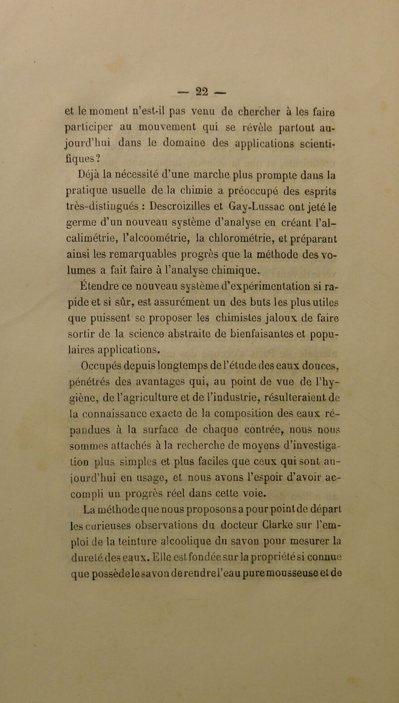 et le moment n’est-il pas venu de chercher à les faire participer au mouvement qui se révèle partout au- jourd’hui dans le domaine des applications scienti- fiques? Déjà la nécessité d’une marche plus prompte dans la pratique usuelle de la chimie a préoccupé des esprits très-distingués : Descroizilles et Gay-Lussac ont jeté le germe d’un nouveau système d’analyse en créant l’al- calimétrie, l’alcoométrie, la chlorométrie, et préparant ainsi les remarquables progrès que la méthode des vo- lumes a fait faire à l’analyse chimique. Étendre ce nouveau système d’expérimentation si ra- pide et si sûr, est assurément un des buts les plus utiles que puissent se proposer les chimistes jaloux de faire sortir de la science abstraite de bienfaisantes et popu- laires applications. Occupés depuis longtemps de l’étude des eaux douces, pénétrés des avantages qui, au point de vue de l’hy- giène, de l’agriculture et de l’industrie, résulteraient de la connaissance exacte de la composition des eaux ré- pandues à la surface de chaque contrée, nous nous sommes attachés à la recherche de moyens d’investiga- tion plus simples et plus faciles que ceux qui sont au- jourd’hui en usage, et nous avons l’espoir d’avoir ac- compli un progrès réel dans cette voie. La méthode que nous proposons a pour pointde départ les curieuses observations du docteur Clarke sur l’em- ploi de la teinture alcoolique du savon pour mesurer la dureté des eaux. Elle est fondée sur la propriété si connue que possèdelesavonderendrel’eau puremousseuseetdo