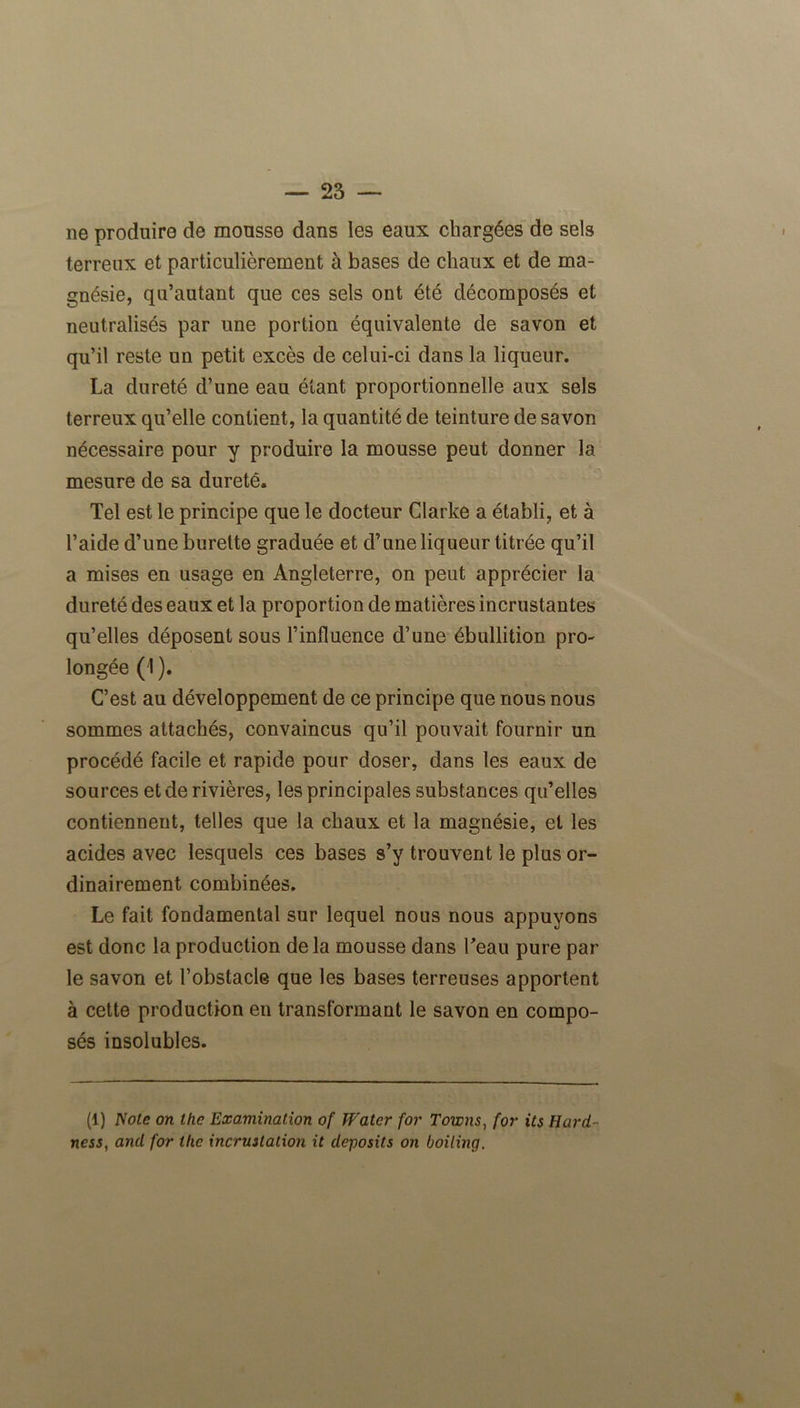 ne produire de monsse dans les eaux chargées de sels terreux et particulièrement à bases de chaux et de ma- gnésie, qu’autant que ces sels ont été décomposés et neutralisés par une portion équivalente de savon et qu’il reste un petit excès de celui-ci dans la liqueur. La dureté d’une eau étant proportionnelle aux sels terreux qu’elle contient, la quantité de teinture de savon nécessaire pour y produire la mousse peut donner la mesure de sa dureté. Tel est le principe que le docteur Clarke a établi, et à l’aide d’une burette graduée et d’une liqueur titrée qu’il a mises en usage en Angleterre, on peut apprécier la dureté des eaux et la proportion de matières incrustantes qu’elles déposent sous l’influence d’une ébullition pro- longée (1 ). C’est au développement de ce principe que nous nous sommes attachés, convaincus qu’il pouvait fournir un procédé facile et rapide pour doser, dans les eaux de sources et de rivières, les principales substances qu’elles contiennent, telles que la chaux et la magnésie, et les acides avec lesquels ces bases s’y trouvent le plus or- dinairement combinées. Le fait fondamental sur lequel nous nous appuyons est donc la production de la mousse dans l'eau pure par le savon et l’obstacle que les bases terreuses apportent à cette production en transformant le savon en compo- sés insolubles. (1) Note on lhe Examination of Watcr for Towns, for its Hard- ness, and for lhe incruilation it deposits on boiling.