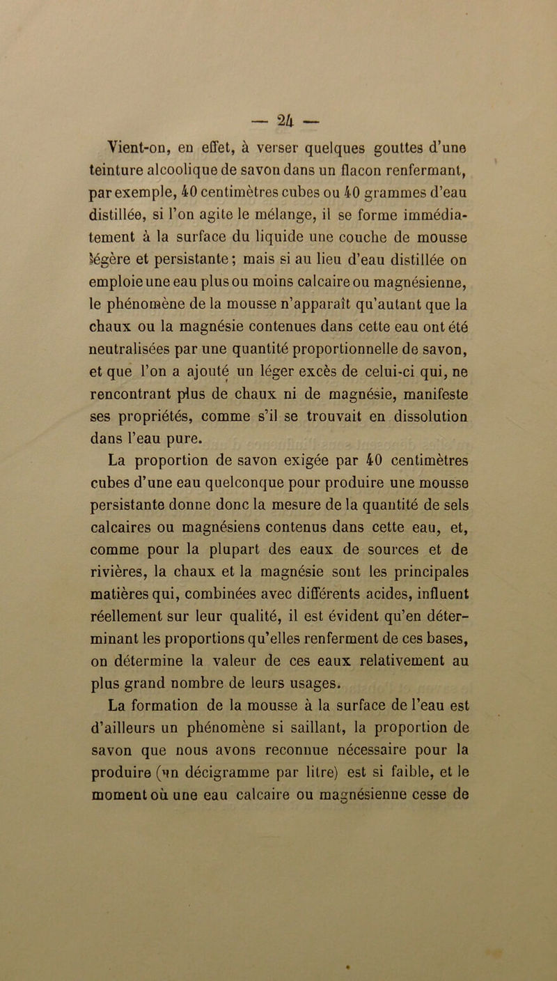 Yient-on, en effet, à verser quelques gouttes d’une teinture alcoolique de savon dans un flacon renfermant, par exemple, 40 centimètres cubes ou 40 grammes d’eau distillée, si l’on agite le mélange, il se forme immédia- tement à la surface du liquide une couche de mousse légère et persistante ; mais si au lieu d’eau distillée on emploie une eau plus ou moins calcaire ou magnésienne, le phénomène de la mousse n’apparaît qu’autant que la chaux ou la magnésie contenues dans cette eau ont été neutralisées par une quantité proportionnelle de savon, et que l’on a ajouté un léger excès de celui-ci qui, ne rencontrant plus de chaux ni de magnésie, manifeste ses propriétés, comme s’il se trouvait en dissolution dans l’eau pure. La proportion de savon exigée par 40 centimètres cubes d’une eau quelconque pour produire une mousse persistante donne donc la mesure de la quantité de sels calcaires ou magnésiens contenus dans cette eau, et, comme pour la plupart des eaux de sources et de rivières, la chaux et la magnésie sont les principales matières qui, combinées avec différents acides, influent réellement sur leur qualité, il est évident qu’en déter- minant les proportions qu’elles renferment de ces bases, on détermine la valeur de ces eaux relativement au plus grand nombre de leurs usages. La formation de la mousse à la surface de l’eau est d’ailleurs un phénomène si saillant, la proportion de savon que nous avons reconnue nécessaire pour la produire (un décigramme par litre) est si faible, et le moment où une eau calcaire ou magnésienne cesse de