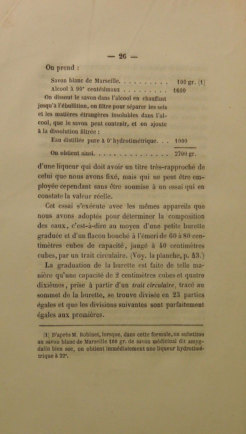 On prend : Savon blanc de Marseille 100 gr. (1) Alcool à 90° centésimaux 1600 On dissout le savon dans l’alcool en chauffant jusqu’à l’ébullition, on filtre pour séparer les sels et les matières étrangères insolubles dans l’al- cool, que le savon peut contenir, et on ajoute à la dissolution filtrée : Eau distillée pure à O’hydrotimétrique. . . 1000 On obtient ainsi 2700 gr. d’une liqueur qui doit avoir un titre très-rapproché de celui que nous avons fixé, mais qui ne peut être em- ployée cependant sans être soumise à un essai qui en constate la valeur réelle. Cet essai s'exécute avec les mêmes appareils que nous avons adoptés pour déterminer la composition des eaux, c’est-à-dire au moyen d’une petite burette graduée et d’un flacon bouché à l’émeri de 60 à 80 cen- timètres cubes de capacité, jaugé à 40 centimètres cubes, par un trait circulaire. (Yoy. la planche, p. Zt3.) La graduation de la burette est faite de telle ma- nière qu’une capacité de 2 centimètres cubes et quatre dixièmes, prise à partir d’un trait circulaire, tracé au sommet de la burette, se trouve divisée en 23 parties égales et que les divisions suivantes sont parfaitement égales aux premières. (1) D’après M. Robinet, lorsque, dans cette formule, on substitue au savon blanc de Marseille 100 gr. de savon médicinal dit amyg- dalin bien sec, on obtient immédiatement une liqueur hydrotimé- trique à 22°.