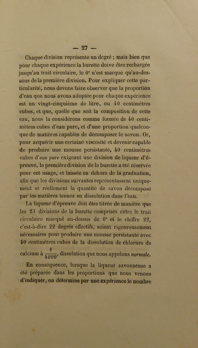 Chaque division représente un degré ; mais bien que pour chaque expérience la burette doive être rechargée jusqu’au trait circulaire, le 0° n’est marqué qu’au-des- sous de la première division. Pour expliquer cette par- ticularité, nous devons faire observer que la proportion d’eau que nous avons adoptée pour chaque expérience est un vingt-cinquième de litre, ou 40 centimètres cubes, et que, quelle que soit la composition de cette eau, nous la considérons comme formée de 40 centi- mètres cubes d’eau pure, et d’une proportion quelcon- que de matières capables de décomposer le savon. Or, pour acquérir une certaine viscosité et devenir capable de produire une mousse persistante, 40 centimètres cubes d'eau pure exigeant une division de liqueur d’é- preuve, la première division de la burette a été réservée pour cet usage, et laissée en dehors de la graduation, afin que les divisions suivantes représentassent unique- ment et réellement la quantité de savon décomposé par les matières tenues en dissolution dans l’eau. La liqueur d’épreuve doit être titrée de manière que les 23 divisions de la burette comprises entre le trait circulaire marqué au-dessus de 0° et le chiffre 22, c’est-à-dire 22 degrés effectifs, soient rigoureusement nécessaires pour produire une mousse persistante avec 40 centimètres cubes de la dissolution de chlorure de \ calcium à ^qqqî dissolution que nous appelons normale. En conséquence, lorsque la liqueur savonneuse a été préparée dans les proportions que nous venons d’indiquer, on détermine par une expérience le nombre