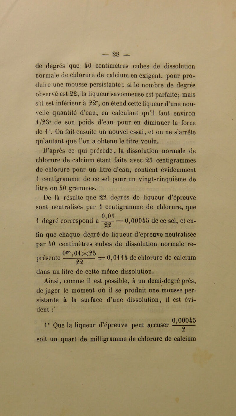 de degrés que 40 centimètres cubes de dissolution normale de chlorure de calcium en exigent, pour pro- duire une mousse persistante; si le nombre de degrés observé est 22, la liqueur savonneuse est parfaite; mais s’il est inférieur à 22°, on étend cette liqueur d’une nou- velle quantité d’eau, en calculant qu’il faut environ 1 /23e de son poids d’eau pour en diminuer la force de 1°. On fait ensuite un nouvel essai, et on ne s’arrête qu’autant que l’on a obtenu le titre voulu. D’après ce qui précède, la dissolution normale de chlorure de calcium étant faite avec 25 centigrammes de chlorure pour un litre d’eau, contient évidemment 1 centigramme de ce sel pour un vingt-cinquième de litre ou 40 grammes. De là résulte que 22 degrés de liqueur d’épreuve sont neutralisés par 1 centigramme de chlorure, que 1 degré correspond à =0,00045 de ce sel, et en- fin que chaque degré de liqueur d’épreuve neutralisée par 40 centimètres cubes de dissolution normale re- présente 0^,01x25 22 = 0,011 4 de chlorure de calcium dans un litre de cette même dissolution. Ainsi, comme il est possible, à un demi-degré près, « déjuger le moment où il se produit une mousse per- sistante à la surface d’une dissolution, il est évi- dent 1° Que la liqueur d’épreuve peut accuser 0,00045 2 soit un quart de milligramme de chlorure de calcium