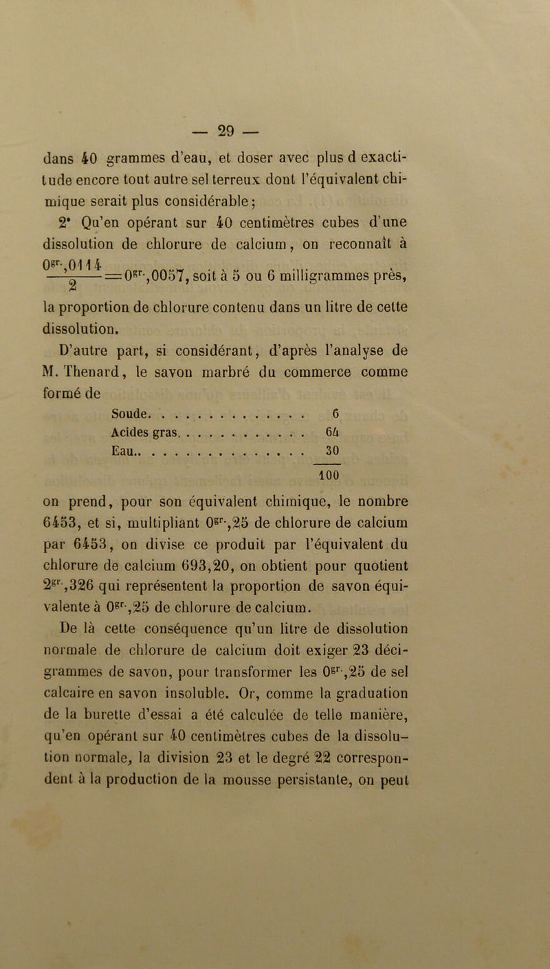 dans 40 grammes d’eau, et doser avec plus d exacti- tude encore tout autre sel terreux dont l’équivalent chi- mique serait plus considérable; 2* Qu’en opérant sur 40 centimètres cubes d’une dissolution de chlorure de calcium, on reconnaît à 0gr- 0114 —i- = 0gr-,0057, soit à 5 ou 6 milligrammes près, A la proportion de chlorure contenu dans un litre de celte dissolution. D’autre part, si considérant, d’après l’analyse de M. Thénard, le savon marbré du commerce comme formé de Soude 6 Acides gras 6û Eau 30 100 on prend, pour son équivalent chimique, le nombre 6453, et si, multipliant 0gr-,25 de chlorure de calcium par 6453, on divise ce produit par l’équivalent du chlorure de calcium 693,20, on obtient pour quotient 2gr-,326 qui représentent la proportion de savon équi- valente à 0gr-,25 de chlorure de calcium. De là cette conséquence qu’un litre de dissolution normale de chlorure de calcium doit exiger 23 déci- grammes de savon, pour transformer les 0gr ,25 de sel calcaire en savon insoluble. Or, comme la graduation de la burette d’essai a été calculée de telle manière, qu’en opérant sur 40 centimètres cubes de la dissolu- tion normale, la division 23 et le degré 22 correspon- dent à la production de la mousse persistante, on peut
