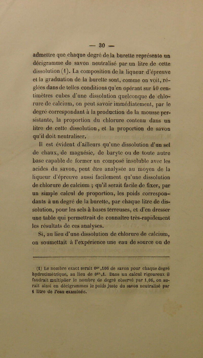 admettre que chaque degré de la burette représente un décigramme de savon neutralisé par un litre de cette dissolution (1). La composition de la liqueur d’épreuve et la graduation de la burette sont, comme on voit, ré- glées dans de telles conditions qu’en opérant sur 40 cen- timètres cubes d’une dissolution quelconque de chlo- rure de calcium, on peut savoir immédiatement, par le degré correspondant à la production de la mousse per- sistante, la proportion du chlorure contenu dans un litre de cette dissolution, et la proportion de savon qu’il doit neutraliser. Il est évident d’ailleurs qu’une dissolution d’un sel de chaux, de magnésie, de baryte ou de toute autre base capable de former un composé insoluble avec les acides du savon, peut être analysée au moyen de la liqueur d’épreuve aussi facilement qu’une dissolution de chlorure de calcium ; qu’il serait facile de fixer, par un simple calcul de proportion, les poids correspon- dants à un degré de la burette, par chaque litre de dis- solution, pour les sels à bases terreuses, et d’en dresser une table qui permettrait de connaître très-rapidement les résultats de ces analyses. Si, au lieu d’une dissolution de chlorure de calcium, on soumettait à l’expérience une eau de source ou de (1) Le nombre exact serait oer-,106 de savon pour chaque degré hydrotimétrique, au lieu de 0gr-,l. Dans un calcul rigoureux il faudrait multiplier le nombre de degré observé par 1,06, on au- rait ainsi en décigrammes le poids juste du savon neutralisé par 1 litre de l’eau examinée.