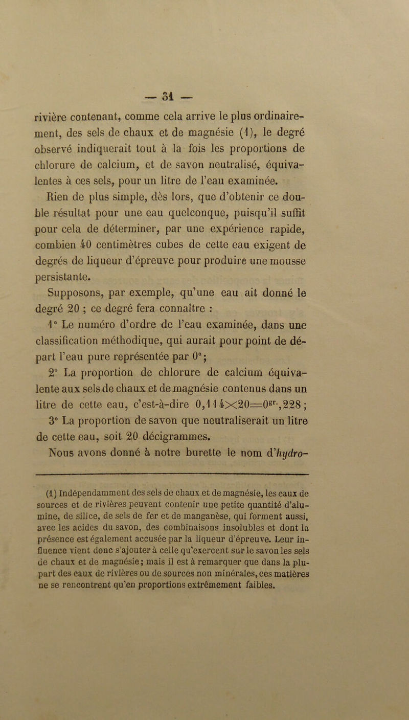 rivière contenant, comme cela arrive le plus ordinaire- ment, des sels de chaux et de magnésie (1), le degré observé indiquerait tout à la fois les proportions de chlorure de calcium, et de savon neutralisé, équiva- lentes à ces sels, pour un litre de l’eau examinée. Rien de plus simple, dès lors, que d’obtenir ce dou- ble résultat pour une eau quelconque, puisqu’il suffit pour cela de déterminer, par une expérience rapide, combien 40 centimètres cubes de cette eau exigent de degrés de liqueur d’épreuve pour produire une mousse persistante. Supposons, par exemple, qu’une eau ait donné le degré 20 ; ce degré fera connaître : 1° Le numéro d’ordre de l’eau examinée, dans une classification méthodique, qui aurait pour point de dé- part l’eau pure représentée par 0°; 2° La proportion de chlorure de calcium équiva- lente aux sels de chaux et de magnésie contenus dans un litre de cette eau, c’est-à-dire 0,11 4x20=0gr-,228 ; 3° La proportion de savon que neutraliserait un litre de cette eau, soit 20 décigrammes. Nous avons donné à notre burette le nom d'hijdro- (1) Indépendamment des sels de chaux et de magnésie, les eaux de sources et de rivières peuvent contenir une petite quantité d’alu- mine, de silice, de sels de fer et de manganèse, qui forment aussi, avec les acides du savon, des combinaisons insolubles et dont la présence est également accusée par la liqueur d’épreuve. Leur in- fluence vient donc s’ajoutera celle qu’exercent sur le savon les sels de chaux et de magnésie; mais il est à remarquer que dans la plu- part des eaux de rivières ou de sources non minérales, ces matières ne se rencontrent qu’en proportions extrêmement faibles.