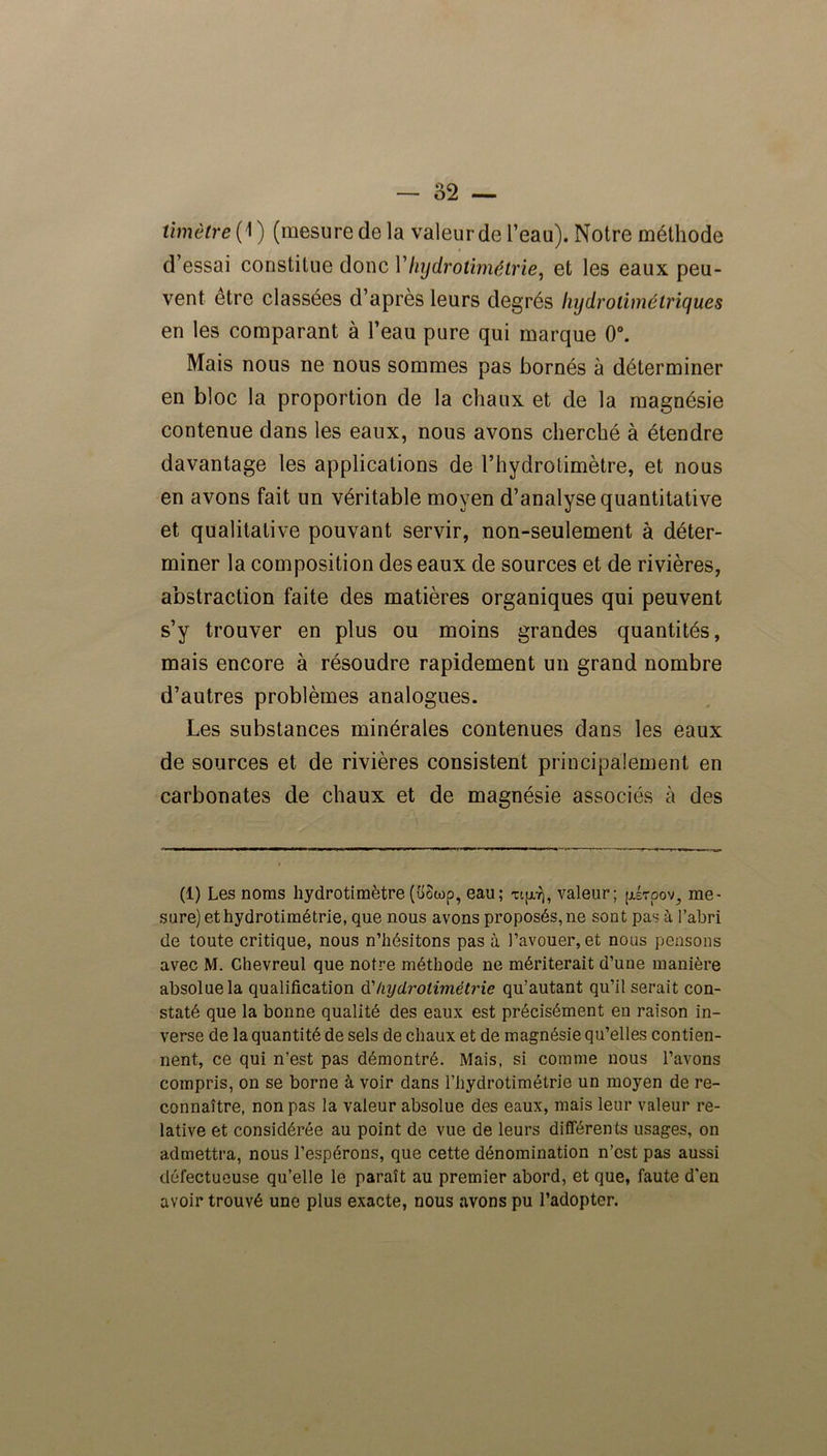 timètre{ 1) (mesure de la valeur de l’eau). Notre méthode d’essai constitue donc Yhydrotimétrie, et les eaux peu- vent être classées d’après leurs degrés hydrotimétriques en les comparant à l’eau pure qui marque 0°. Mais nous ne nous sommes pas bornés à déterminer en bloc la proportion de la chaux et de la magnésie contenue dans les eaux, nous avons cherché à étendre davantage les applications de rhydrotimètre, et nous en avons fait un véritable moyen d’analyse quantitative et qualitative pouvant servir, non-seulement à déter- miner la composition des eaux de sources et de rivières, abstraction faite des matières organiques qui peuvent s’y trouver en plus ou moins grandes quantités, mais encore à résoudre rapidement un grand nombre d’autres problèmes analogues. Les substances minérales contenues dans les eaux de sources et de rivières consistent principalement en carbonates de chaux et de magnésie associés à des (1) Les noms hydrotimètre(îtôtop, eau; xip), valeur; (jlstoov, me- sure)ethydrotimétrie, que nous avons proposés,ne sont pas à l’abri de toute critique, nous n’hésitons pas à l’avouer, et nous pensons avec M. Chevreul que notre méthode ne mériterait d’une manière absolue la qualification d'hydrolimétrie qu’autant qu’il serait con- staté que la bonne qualité des eaux est précisément en raison in- verse de la quantité de sels de chaux et de magnésie qu’elles contien- nent, ce qui n’est pas démontré. Mais, si comme nous l’avons compris, on se borne à voir dans l’hydrotimétrie un moyen de re- connaître, non pas la valeur absolue des eaux, mais leur valeur re- lative et considérée au point de vue de leurs différents usages, on admettra, nous l’espérons, que cette dénomination n’est pas aussi défectueuse qu’elle le paraît au premier abord, et que, faute d'en avoir trouvé une plus exacte, nous avons pu l’adopter.