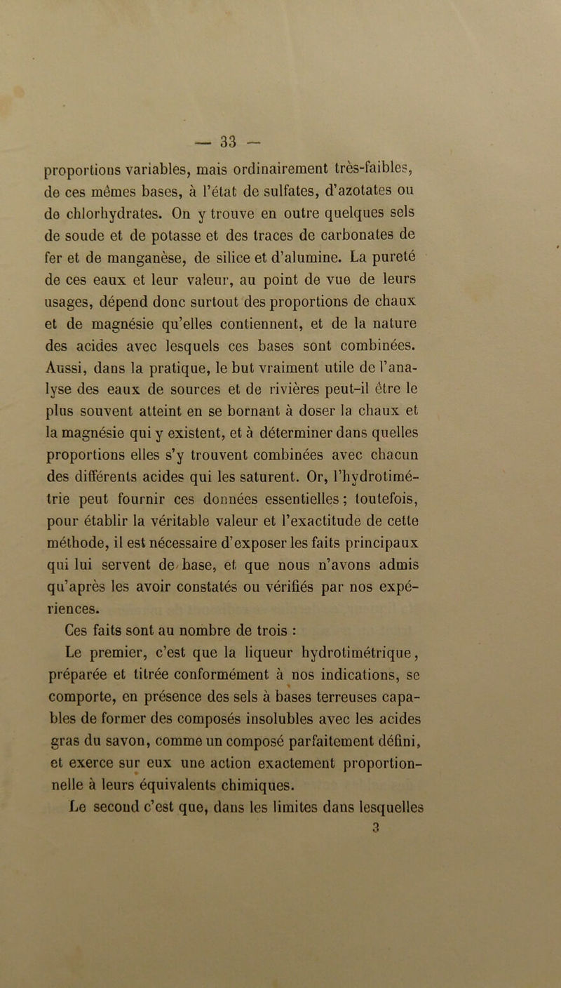 proportions variables, mais ordinairement très-faibles, de ces mêmes bases, à l’état de sulfates, d’azotates ou de chlorhydrates. On y trouve en outre quelques sels de soude et de potasse et des traces de carbonates de fer et de manganèse, de silice et d’alumine. La pureté de ces eaux et leur valeur, au point de vue de leurs usages, dépend donc surtout des proportions de chaux et de magnésie qu’elles contiennent, et de la nature des acides avec lesquels ces bases sont combinées. Aussi, dans la pratique, le but vraiment utile de l’ana- lyse des eaux de sources et de rivières peut-il être le plus souvent atteint en se bornant à doser la chaux et la magnésie qui y existent, et à déterminer dans quelles proportions elles s’y trouvent combinées avec chacun des différents acides qui les saturent. Or, l’hydrotimé- trie peut fournir ces données essentielles ; toutefois, pour établir la véritable valeur et l’exactitude de cette méthode, il est nécessaire d’exposer les faits principaux qui lui servent de'base, et que nous n’avons admis qu’après les avoir constatés ou vérifiés par nos expé- riences. Ces faits sont au nombre de trois : Le premier, c’est que la liqueur hydrotimétrique, préparée et titrée conformément à nos indications, se * comporte, en présence des sels à bases terreuses capa- bles de former des composés insolubles avec les acides gras du savon, comme un composé parfaitement défini, et exerce sur eux une action exactement proportion- nelle à leurs équivalents chimiques. Le second c’est que, dans les limites dans lesquelles 3