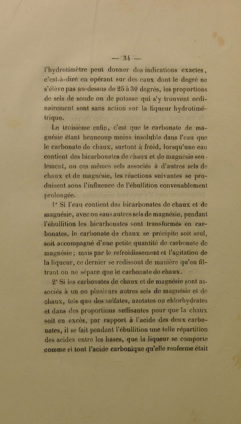 1 ’ h y cl rôti mètre peut donner des indications exactes, c’est-à-dire en opérant sur des eaux dont le degré ne s’élève pas au-dessus de 25 à 30 degrés, les proportions de sels de soude ou de potasse qui s’y trouvent ordi- nairement sont sans action sur la liqueur hydrotimé- trique. Le troisième enfin, c’est, que le carbonate de ma- gnésie étant beaucoup moins insoluble dans l’eau que le carbonate de chaux, surtout à froid, lorsqu’une eau contient des bicarbonates de chaux et de magnésie seu- lement, ou ces mêmes sels associés à d’autres sels de chaux et de magnésie, les réactions suivantes se pro- duisent sous l’influence de l’ébullition convenablement prolongée. 1° Si l’eau contient des bicarbonates de chaux et de magnésie, avec ou sans autres sels de magnésie, pendant l’ébullition les bicarbonates sont transformés en car- bonates, le carbonate de chaux se précipite soit seul, soit accompagné d’une petite quantité de carbonate de magnésie; mais par le refroidissement et l’agitation de la liqueur, ce dernier se redissout de manière qu’en fil- trant on ne sépare que le carbonate de chaux. 2° Si les carbonates de chaux et de magnésie sont as- sociés à un ou plusieurs autres sels de magnésie et de îhaux, tels que des sulfates, azotates ou chlorhydrates et dans des proportions suffisantes pour que la chaux soit en excès, par rapport à l’acide des deux carbo- nates, il se fait pendant l’ébullition une telle répartition des acides entre les bases, que la liqueur se comporte comme si tout l’acide carbonique qu’elle renferme était