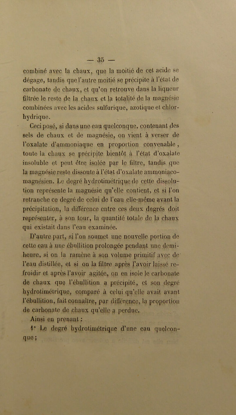 combiné avec la chaux, que la moitié de cet acide se dégage, tandis que l’autre moitié se précipite à l’état de carbonate de chaux, et qu’on retrouve dans la liqueur filtrée le reste de la chaux et la totalité de la magnésie combinées avec les acides sulfurique, azotique et chlor- hydrique. Ceci posé, si dans une eau quelconque, contenant des sels de chaux et de magnésie, on vient à verser de l’oxalate d’ammoniaque en proportion convenable, toute la chaux se précipite bientôt à l’état d’oxalate insoluble et peut être isolée par le filtre, tandis que la magnésie reste dissoute à l’état d’oxalate ammoniaco- magnésien. Le degré hydrotimétrique do cette dissolu- tion représente la magnésie qu’elle contient, et si l’on retranche ce degré de celui de l’eau elle-même avant la précipitation, la différence entre ces deux degrés doit représenter, à son tour, la quantité totale de la chaux qui existait dans l’eau examinée. D’autre part, si l’on soumet une nouvelle portion de cette eau à une ébullition prolongée pendant une demi- heure, si on la ramène à son volume primitif avec de' l’eau distillée, et si on la filtre après l’avoir laissé re- froidir et après l’avoir agitée, on en isole le carbonate de chaux que l’ébullition a précipité, et son degré hydrotimétrique, comparé à celui qu’elle avait avant l’ébullition, fait connaître, par différence, la proportion de carbonate de chaux qu’elle a perdue. Ainsi en prenant : 1° Le degré hydrotimétrique d’une eau quelcon- que;