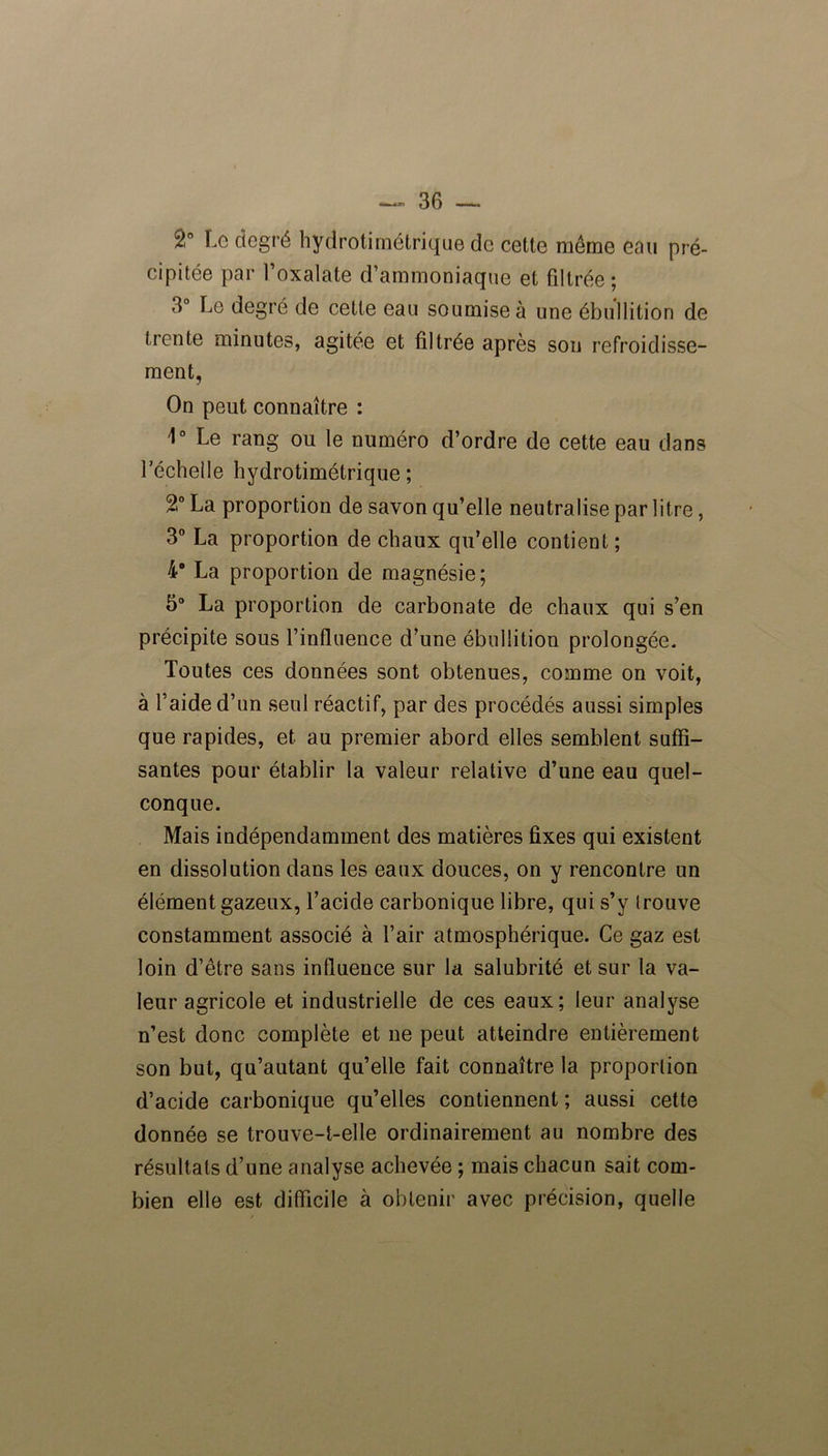 î° Le degré hydrotirnétrique de cette même eau pré- cipitée par l’oxalate d’ammoniaque et filtrée ; 3° Le degré de cette eau soumise à une ébullition de trente minutes, agitée et filtrée après son refroidisse- ment. On peut connaître : 1° Le rang ou le numéro d’ordre de cette eau dans l’échelle hydrotirnétrique; 2° La proportion de savon qu’elle neutralise par litre, 3° La proportion de chaux qu’elle contient; 4“ La proportion de magnésie; 5° La proportion de carbonate de chaux qui s’en précipite sous l’influence d’une ébullition prolongée. Toutes ces données sont obtenues, comme on voit, à l’aide d’un seul réactif, par des procédés aussi simples que rapides, et au premier abord elles semblent suffi- santes pour établir la valeur relative d’une eau quel- conque. Mais indépendamment des matières fixes qui existent en dissolution dans les eaux douces, on y rencontre un élément gazeux, l’acide carbonique libre, qui s’y trouve constamment associé à l’air atmosphérique. Ce gaz est loin d’être sans influence sur la salubrité et sur la va- leur agricole et industrielle de ces eaux; leur analyse n’est donc complète et ne peut atteindre entièrement son but, qu’autant qu’elle fait connaître la proportion d’acide carbonique qu’elles contiennent ; aussi cette donnée se trouve-t-elle ordinairement au nombre des résultats d’une analyse achevée ; mais chacun sait com- bien elle est difficile à obtenir avec précision, quelle