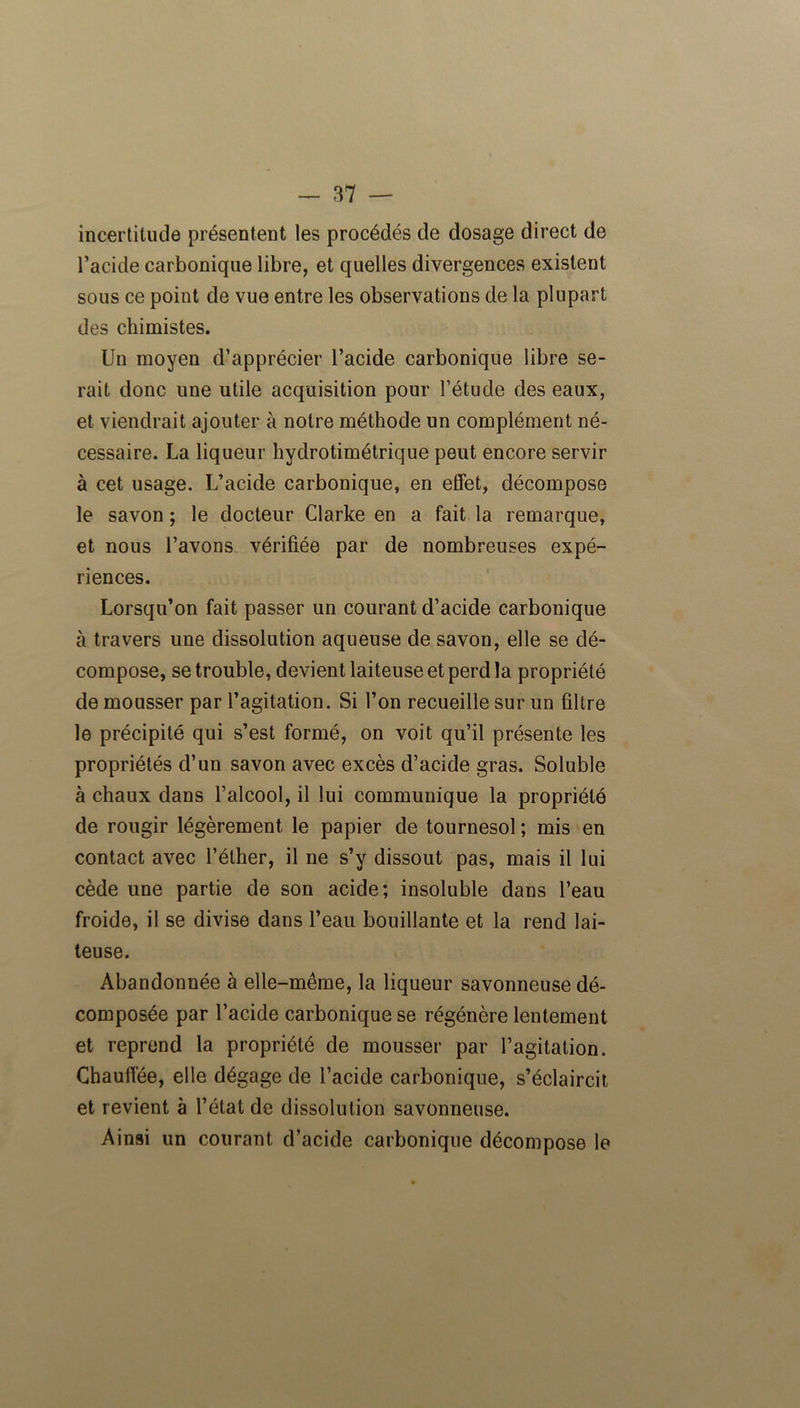 incertitude présentent les procédés de dosage direct de l’acide carbonique libre, et quelles divergences existent sous ce point de vue entre les observations de la plupart des chimistes. Un moyen d’apprécier l’acide carbonique libre se- rait donc une utile acquisition pour l’étude des eaux, et viendrait ajouter à notre méthode un complément né- cessaire. La liqueur hydrotimétrique peut encore servir à cet usage. L’acide carbonique, en effet, décompose le savon ; le docteur Clarke en a fait la remarque, et nous l’avons vérifiée par de nombreuses expé- riences. Lorsqu’on fait passer un courant d’acide carbonique à travers une dissolution aqueuse de savon, elle se dé- compose, se trouble, devient laiteuse et perd la propriété de mousser par l’agitation. Si l’on recueille sur un filtre le précipité qui s’est formé, on voit qu’il présente les propriétés d’un savon avec excès d’acide gras. Soluble à chaux dans l’alcool, il lui communique la propriété de rougir légèrement le papier de tournesol ; mis en contact avec l’éther, il ne s’y dissout pas, mais il lui cède une partie de son acide; insoluble dans l’eau froide, il se divise dans l’eau bouillante et la rend lai- teuse. Abandonnée à elle-même, la liqueur savonneuse dé- composée par l’acide carbonique se régénère lentement et reprend la propriété de mousser par l’agitation. Chauffée, elle dégage de l’acide carbonique, s’éclaircit et revient à l’état de dissolution savonneuse. Ainsi un courant d’acide carbonique décompose le