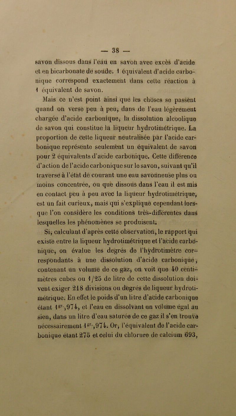 savon dissous dans l’eau en savon avec excès d’acide et en bicarbonate de soude. 1 équivalent d’acide carbo- nique correspond exactement dans cette réaction à 4 équivalent de savon. Mais ce n’est point ainsi que les choses se passent quand on verse peu à peu, dans de l’eau légèrement chargée d’acide carbonique, la dissolution alcoolique de savon qui constitue la liqueur hydrotimétrique. La proportion de cette liqueur neutralisée par l’acide car- bonique représente seulement un équivalent de savon pour 2 équivalents d’acide carbonique. Cette différence d’action de l’acide carbonique sur le savon, suivant qu’il traverse à l’état de courant une eau savonneuse plus ou moins concentrée, ou que dissous dans l’eau il est mis en contact peu à peu avec la liqueur hydrotimétrique, est un fait curieux, mais qui s’explique cependant lors- que l’on considère les conditions très-différentes dans lesquelles les phénomènes se produisent. Si, calculant d’après cette observation, le rapport qui existe entre la liqueur hydrotimétrique et l’acide carbo- nique, on évalue les degrés de l’hydrotimètre cor- respondants à une dissolution d’acide carbonique, contenant un volume de ce gaz, on voit que 40 centi- mètres cubes ou 4 /25 de litre de cette dissolution doi- vent exiger 218 divisions ou degrés de liqueur hydroti- métrique. En effet le poids d’un litre d’acide carbonique étant 1gr-,974, et l’eau en dissolvant un volume égal au sien, dans un litre d’eau saturée de ce gaz il s’en trouve nécessairement lgr-,974. Or, l’équivalent de l’acide car- bonique étant 275 et celui du chlorure de calcium 693,