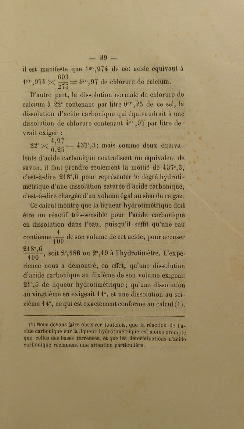il est manifeste que 1sr ,974 de cet acide équivaut à 693 1gr-,974 x =: 4.-Rr-, 97 de chlorure de calcium. i/o D’autre part, la dissolution normale de chlorure de calcium à 22° contenant par litre 0gr-,25 de ce sel, la dissolution d’acide carbonique qui équivaudrait à une dissolution de chlorure contenant 4gr-,97 par litre de- vrait exiger : 4 97 22° X ^37°,3 ; mais comme deux équiva- lents d’acide carbonique neutralisent un équivalent de savon, il faut prendre seulement la moitié de 437°,3, c’est-à-dire 218°,6 pour représenter le degré hydroti- métrique d’une dissolution saturée d’acide carbonique, c’est-à-dire chargée d’un volume égal au sien de ce gaz. Ce calcul montre que la liqueur hydrotimétrique doit être un réactif très-sensible pour l’acide carbonique en dissolution dans l’eau, puisqu’il suffit qu’une eau 1 contienne 7-7777 de son volume de cet acide, pour accuser 100 218° 6 soit 2°,186 ou 2°,19 à l’hydrotimètre. L’expé- rience nous a démontré, en effet, qu’une dissolution d’acide carbonique au dixième de sou volume exigeait 21°,5 de liqueur hydrotimétrique; qu’une dissolution au vingtième en exigeait 11°, et une dissolution au sei- zième 14°, ce qui est exactement conforme au calcul (1 ). fl) Nous devons feire observer toutefois, que la réaction de l’a- cide carbonique sur la liqueur hydrotimétrique est moins prompte que celles des bases terreuses, et que les déterminations d’acide carbonique réclament une attention particulière.