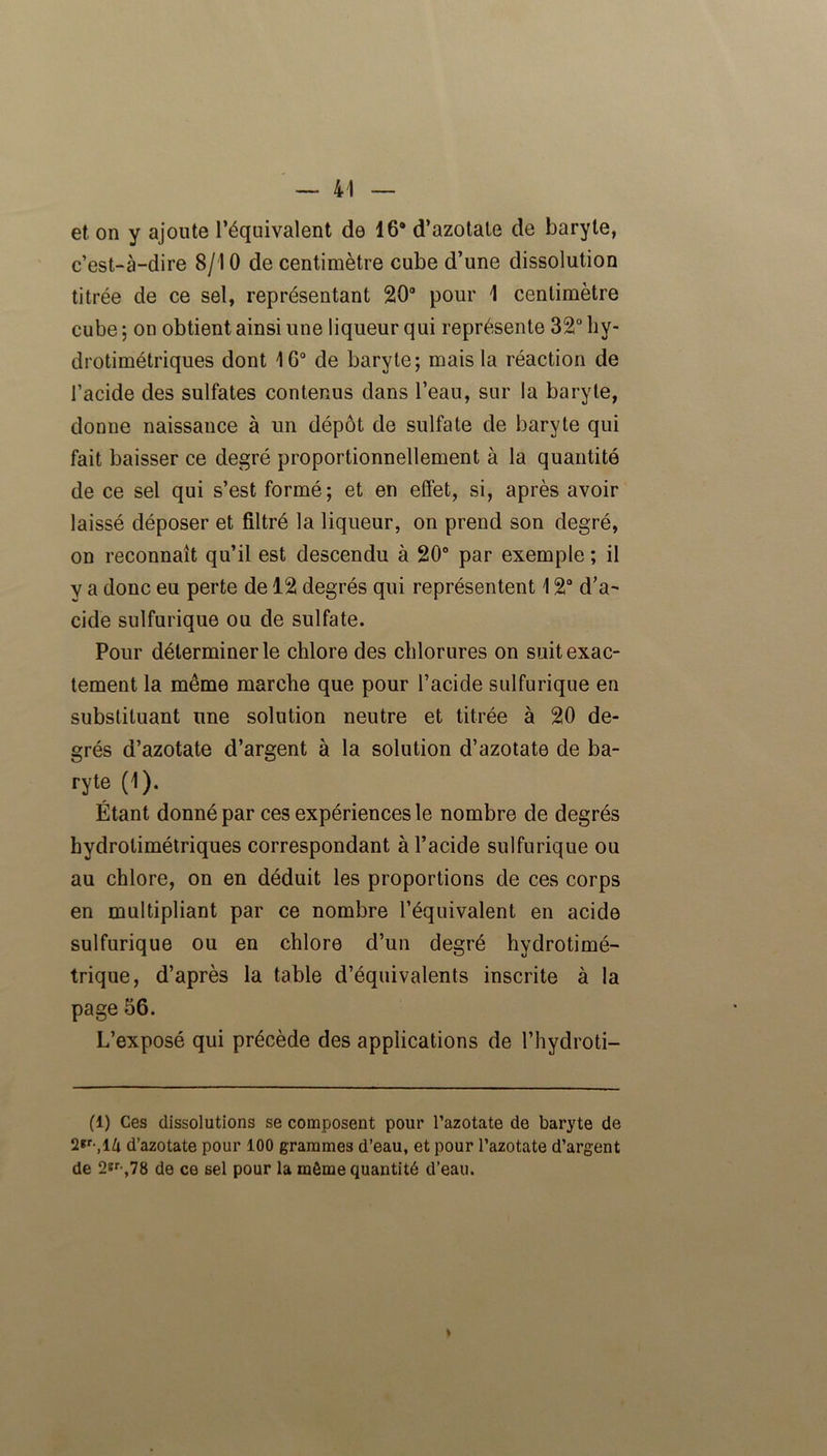et on y ajoute l’équivalent de 16* d’azotale de baryte, c’est-à-dire 8/10 de centimètre cube d’une dissolution titrée de ce sel, représentant 20° pour 1 centimètre cube ; on obtient ainsi une liqueur qui représente 32° hy- drotimétriques dont 1G° de baryte; mais la réaction de l’acide des sulfates contenus dans l’eau, sur la baryte, donne naissance à un dépôt de sulfate de baryte qui fait baisser ce degré proportionnellement à la quantité de ce sel qui s’est formé; et en effet, si, après avoir laissé déposer et filtré la liqueur, on prend son degré, on reconnaît qu’il est descendu à 20° par exemple ; il y a donc eu perte de 12 degrés qui représentent \ 2° d’a~ eide sulfurique ou de sulfate. Pour déterminer le chlore des chlorures on suit exac- tement la même marche que pour l’acide sulfurique en substituant une solution neutre et titrée à 20 de- grés d’azotate d’argent à la solution d’azotate de ba- ryte (1). Étant donné par ces expériences le nombre de degrés hydrotimétriques correspondant à l’acide sulfurique ou au chlore, on en déduit les proportions de ces corps en multipliant par ce nombre l’équivalent en acide sulfurique ou en chlore d’un degré hydrotimé- trique, d’après la table d’équivalents inscrite à la page 56. L’exposé qui précède des applications de l’hydroti- (1) Ces dissolutions se composent pour l’azotate de baryte de 2«r-,llx d’azotate pour 100 grammes d’eau, et pour l’azotate d’argent de 2sfi,78 de ce sel pour la môme quantité d’eau.