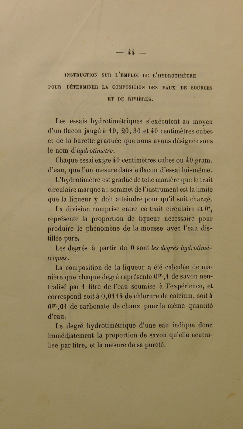 INSTRUCTION SUR L’EMPLOI DE l’iJYDROTIMÈTRE POUR DÉTERMINER LA COMPOSITION DES EAUX DE SOURCES ET DE RIVIÈRES. Les essais hydrotimétriques s’exécutent au moyen d’un flacon jaugé à 10, 20, 30 et 40 centimètres cubes et de la burette graduée que nous avons désignée sous le nom d'hydrotimètre. Chaque essai exige 40 centimètres cubes ou 40 gram. d’eau, que l’on mesure dans le flacon d’essai lui-même. L’hydrotimètre est gradué de telle manière que le trait circulaire marqué au sommet de l’instrument est la limite que la liqueur y doit atteindre pour qu’il soit chargé. La division comprise entre ce trait circulaire et 0% représente la proportion de liqueur nécessaire pour produire le phénomène de la mousse avec l’eau dis- tillée pure. Les degrés à partir de 0 sont les degrés hydrolimé- triques. La composition de la liqueur a été calculée de ma- nière que chaque degré représente 0gr,,1 de savon neu- tralisé par 1 litre de l’eau soumise à l’expérience, et correspond soit à 0,011 4 de chlorure de calcium, soit à 0gr,01 de carbonate de chaux pour la même quantité d’eau. Le degré hydrotimétrique d’une eau indique donc immédiatement la proportion de savon qu’elle neutra- lise par litre, et la mesure de sa pureté.