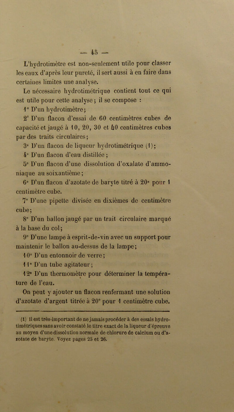 48 —*• L’hydrotimètre est non-seulement utile pour classer les eaux d’après leur pureté, il sert aussi à en faire dans certaines limites une analyse. Le nécessaire hydrotimétrique contient tout ce qui est utile pour cette analyse ; il se compose : 4° D’un hydrotimètre; 2° D’un flacon d’essai de 60 centimètres cubes de capacité et jaugé à 10, 20, 30 et k0 centimètres cubes par des traits circulaires ; 3° D’un flacon de liqueur hydrotimétrique (1); 4° D’un flacon d’eau distillée ; 5° D’un flacon d’une dissolution d’oxalate d’ammo- niaque au soixantième ; 6° D’un flacon d’azotate de baryte titré à 20° pour 1 centimètre cube. 7° D’une pipette divisée en dixièmes de centimètre cube; 8° D’un ballon jaugé par un trait circulaire marqué à la base du col ; 9° D’une lampe à esprit-de-vin avec un support pour maintenir le ballon au-dessus de la lampe; 10° D’un entonnoir de verre ; 11° D’un tube agitateur; 12° D’un thermomètre pour déterminer la tempéra- ture de l’eau. On peut y ajouter un flacon renfermant une solution d’azotate d’argent titrée à 20° pour 1 centimètre cube. (1) Il est très-important de ne jamais procéder à des essais hydro- timétriques sans avoir constaté le titre exact de la liqueur d’épreuve au moyen d’une dissolution normale de chlorure de calcium ou d’a- zotate de baryte. Voyez pages 25 et 26.