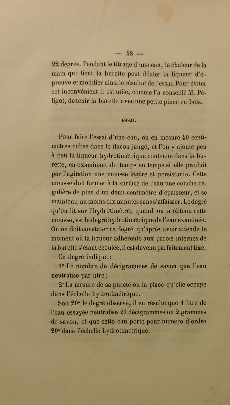22 degrés. Pendant le titrage d’une eau, la chaleur de la main qui tient la burette peut dilater la liqueur d’é- preuve et modifier ainsi le résultat de l’essai. Pour éviter cet inconvénient il est utile, comme l’a conseillé M. Pé- ligot, détenir la burette avec une petite pince en bois. ESSAI. Pour faire l’essai d’une eau, on en mesure 40 centi- mètres cubes dans le flacon jaugé, et l’on y ajoute peu à peu la liqueur hydrotimétrique contenue dans la bu- rette, en examinant de temps en temps si elle produit par l’agitation une mousse légère et persistante. Cette mousse doit former à la surface de l’eau une couche ré- gulière de plus d’un demi-centimètre d’épaisseur, et se maintenir au moins dix minutes sans s’affaisser. Le degré qu’on lit sur l’hydrotimètre, quand on a obtenu cette mousse, est le degré hydrotimétrique de l’eau examinée. On ne doit constater ce degré qu’après avoir attendu le moment où la liqueur adhérente aux parois internes de la burette s’étant écoulée, il est devenu parfaitement fixe. Ce degré indique : 1 ° Le nombre de décigrammes de savon que l’eau neutralise par litre; 2° La mesure de sa pureté ou la place qu’elle occupe dans l’échelle hydrotimétrique. Soit 20° le degré observé, il en résulte que \ litre de l’eau essayée neutralise 20 décigrammes ou 2 grammes de savon, et que cette eau porte pour numéro d’ordre 20° dans l’échelle hydrotimétrique.