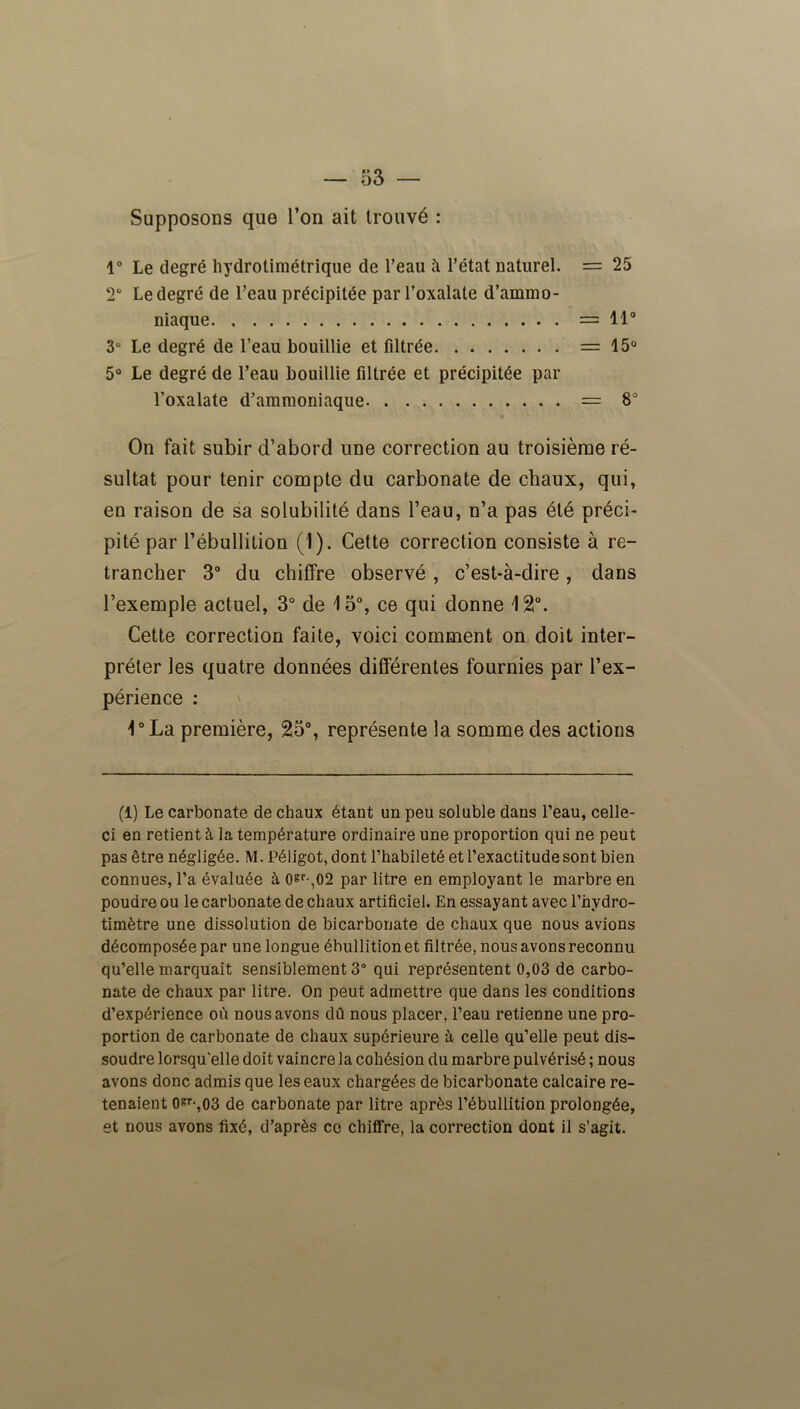 Supposons que l’on ait trouvé : 1° Le degré hydrotimétrique de l’eau à l’état naturel. = 25 2° Le degré de l’eau précipitée par l’oxalate d’ammo- niaque =11° 3° Le degré de l’eau bouillie et filtrée =15° 5° Le degré de l’eau bouillie filtrée et précipitée par l’oxalate d’ammoniaque = 8° On fait subir d’abord une correction au troisième ré- sultat pour tenir compte du carbonate de chaux, qui, en raison de sa solubilité dans l’eau, n’a pas été préci- pité par l’ébullition (1). Cette correction consiste à re- trancher 3° du chiffre observé , c’est-à-dire, dans l’exemple actuel, 3° de 15°, ce qui donne 120. Cette correction faite, voici comment on doit inter- préter les quatre données différentes fournies par l’ex- périence : 1° La première, 25°, représente la somme des actions (1) Le carbonate de chaux étant un peu soluble dans l’eau, celle- ci en retient à la température ordinaire une proportion qui ne peut pas être négligée. M. Péligot,dont l’habileté et l’exactitude sont bien connues, l’a évaluée à oer-,02 par litre en employant le marbre en poudre ou le carbonate de chaux artificiel. En essayant avec l’hydrc- timètre une dissolution de bicarbonate de chaux que nous avions décomposée par une longue ébullition et filtrée, nous avons reconnu qu’elle marquait sensiblement 3° qui représentent 0,03 de carbo- nate de chaux par litre. On peut admettre que dans les conditions d’expérience où nous avons dû nous placer, l’eau retienne une pro- portion de carbonate de chaux supérieure à celle qu’elle peut dis- soudre lorsqu'elle doit vaincre la cohésion du marbre pulvérisé ; nous avons donc admis que les eaux chargées de bicarbonate calcaire re- tenaient oer-,03 de carbonate par litre après l’ébullition prolongée, et nous avons fixé, d’après ce chiffre, la correction dont il s’agit.