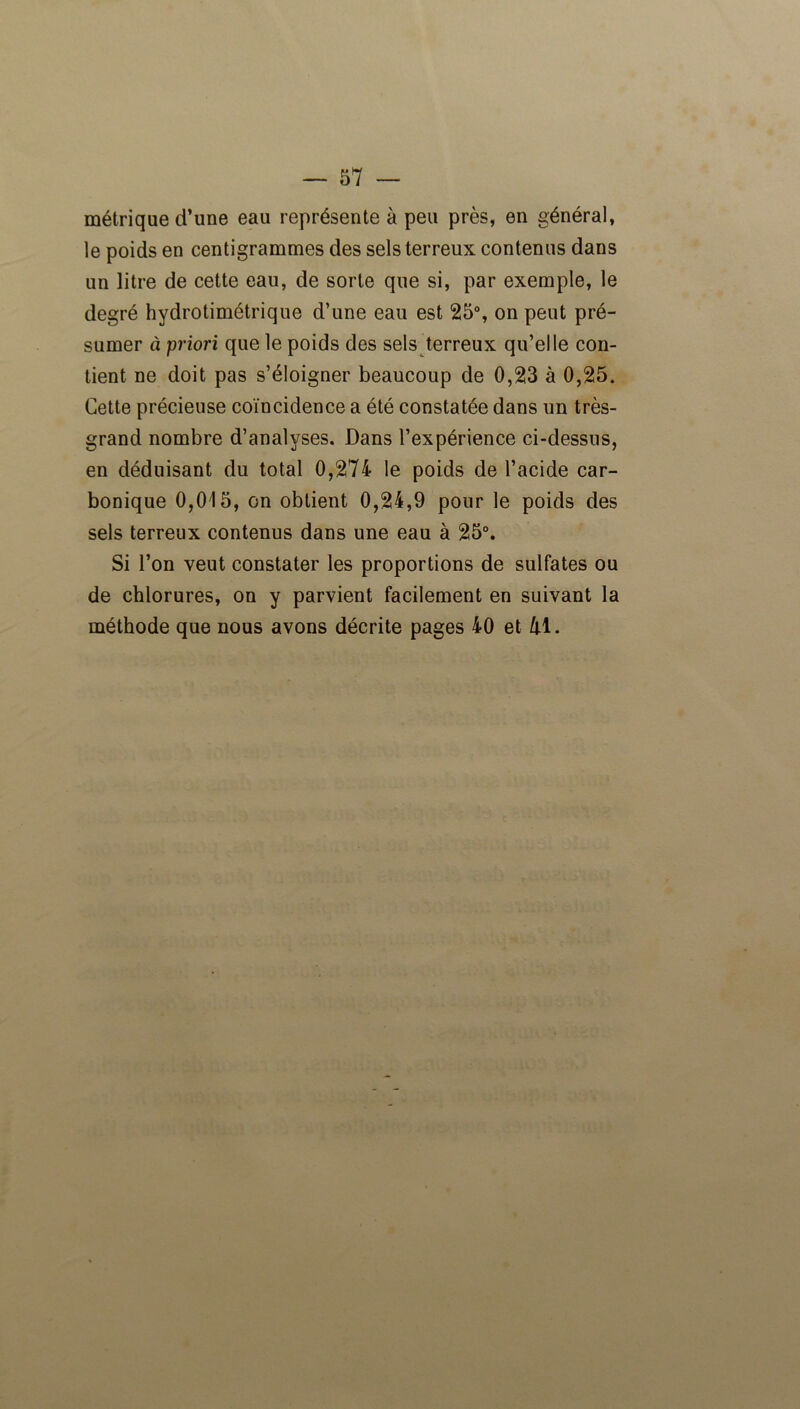 métrique d’une eau représente à peu près, en général, le poids en centigrammes des sels terreux contenus dans un litre de cette eau, de sorte que si, par exemple, le degré hydrotimétrique d’une eau est 25°, on peut pré- sumer à priori que le poids des sels terreux qu’elle con- tient ne doit pas s’éloigner beaucoup de 0,23 à 0,25. Cette précieuse coïncidence a été constatée dans un très- grand nombre d’analyses. Dans l’expérience ci-dessus, en déduisant du total 0,274 le poids de l’acide car- bonique 0,015, on obtient 0,24,9 pour le poids des sels terreux contenus dans une eau à 25°. Si l’on veut constater les proportions de sulfates ou de chlorures, on y parvient facilement en suivant la méthode que nous avons décrite pages 40 et M.