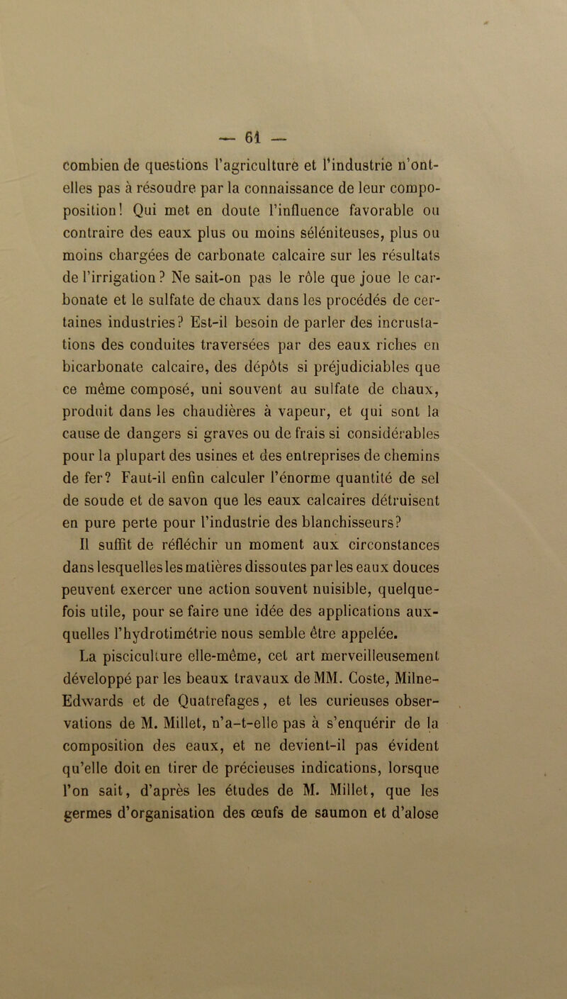 combien de questions l’agriculture et l’industrie n’ont- elles pas à résoudre par la connaissance de leur compo- position ! Qui met en doute l’influence favorable ou contraire des eaux plus ou moins séléniteuses, plus ou moins chargées de carbonate calcaire sur les résultats de l’irrigation? Ne sait-on pas le rôle que joue le car- bonate et le sulfate de chaux dans les procédés de cer- taines industries? Est-il besoin de parler des incrusta- tions des conduites traversées par des eaux riches en bicarbonate calcaire, des dépôts si préjudiciables que ce même composé, uni souvent au sulfate de chaux, produit dans les chaudières à vapeur, et qui sont la cause de dangers si graves ou de frais si considérables pour la plupart des usines et des entreprises de chemins de fer? Faut-il enfin calculer l’énorme quantité de sel de soude et de savon que les eaux calcaires détruisent en pure perte pour l’industrie des blanchisseurs? Il suffit de réfléchir un moment aux circonstances dans lesquelles les matières dissoutes par les eaux douces peuvent exercer une action souvent nuisible, quelque- fois utile, pour se faire une idée des applications aux- quelles l’hydrotimétrie nous semble être appelée. La pisciculture elle-même, cet art merveilleusement développé par les beaux travaux de MM. Coste, Milne- Edwards et de Quatrefages, et les curieuses obser- vations de M. Millet, n’a-t-elle pas à s’enquérir de la composition des eaux, et ne devient-il pas évident qu’elle doit en tirer de précieuses indications, lorsque l’on sait, d’après les études de M. Millet, que les germes d’organisation des œufs de saumon et d’alose