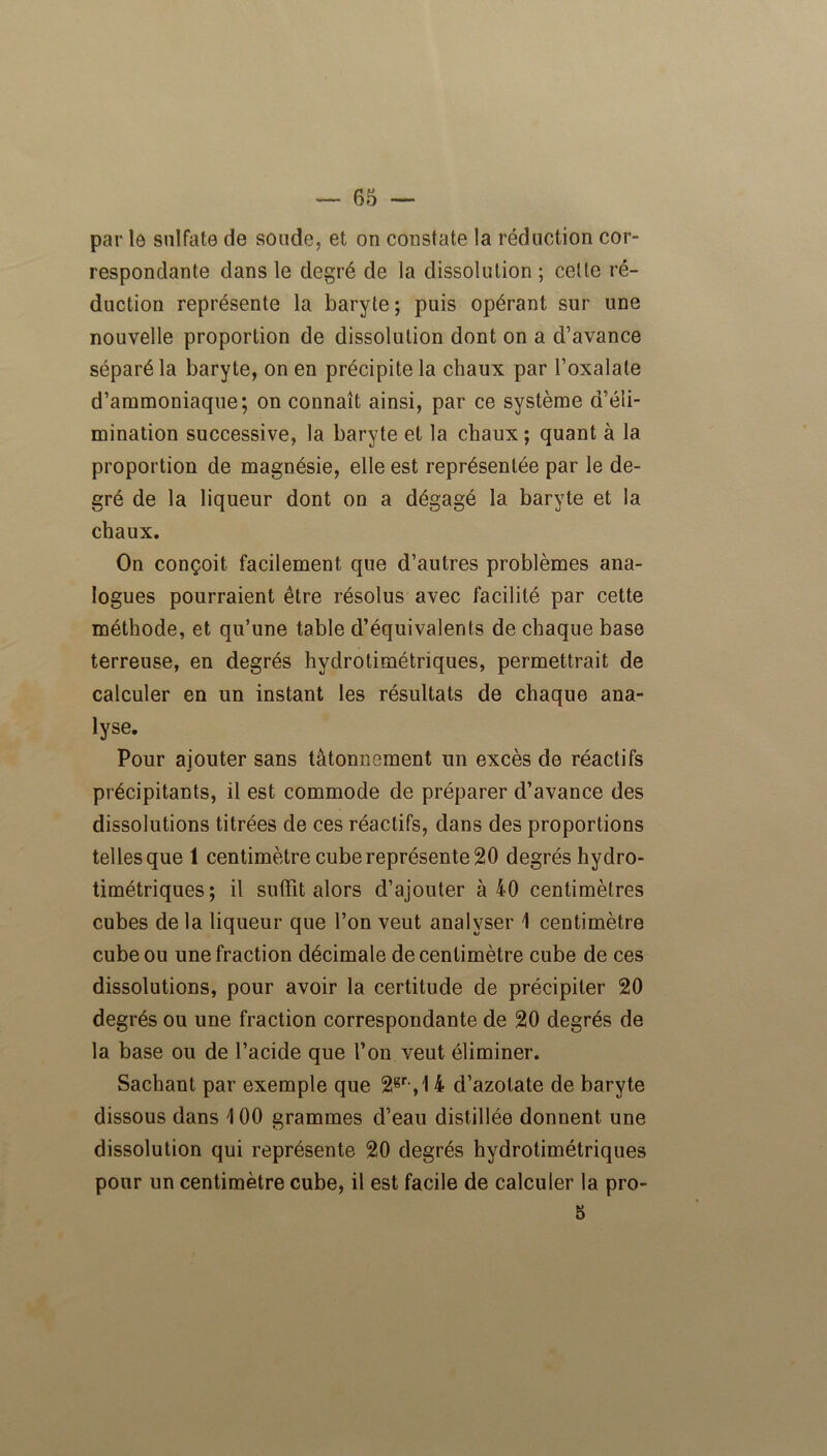 65 — par le sulfate de soude, et on constate la réduction cor- respondante dans le degré de la dissolution ; celle ré- duction représente la baryte ; puis opérant sur une nouvelle proportion de dissolution dont on a d’avance séparé la baryte, on en précipite la chaux par l’oxalale d’ammoniaque; on connaît ainsi, par ce système d’éli- mination successive, la baryte et la chaux ; quant à la proportion de magnésie, elle est représentée par le de- gré de la liqueur dont on a dégagé la baryte et la chaux. On conçoit facilement que d’autres problèmes ana- logues pourraient être résolus avec facilité par cette méthode, et qu’une table d’équivalents de chaque base terreuse, en degrés hydrotimétriques, permettrait de calculer en un instant les résultats de chaque ana- lyse. Pour ajouter sans tâtonnement un excès de réactifs précipitants, il est commode de préparer d’avance des dissolutions titrées de ces réactifs, dans des proportions telles que 1 centimètre cube représente 20 degrés hydro- timétriques; il suffit alors d’ajouter à 40 centimètres cubes de la liqueur que l’on veut analyser 1 centimètre cube ou une fraction décimale de centimètre cube de ces dissolutions, pour avoir la certitude de précipiter 20 degrés ou une fraction correspondante de 20 degrés de la base ou de l’acide que l’on veut éliminer. Sachant par exemple que 2gr,,14 d’azotate de baryte dissous dans 4 00 grammes d’eau distillée donnent une dissolution qui représente 20 degrés hydrotimétriques pour un centimètre cube, il est facile de calculer la pro-