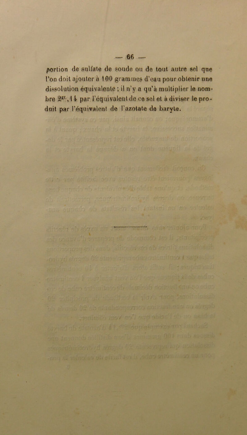 portion de sulfate de soude ou de tout autre sel que l’on doit ajouter à 100 grammes d’eau pour obtenir une dissolution équivalente ; il n’v a qu’à multiplier le nom- bre 2lgryl 4 par l’équivalent de ce sel et à diviser le pro- duit par l’équivalent de l’azotate de baryte.