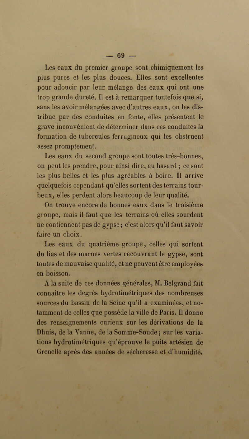 Les eaux du premier groupe sont chimiquement les plus pures et les plus douces. Elles sont excellentes pour adoucir par leur mélange des eaux qui ont une trop grande dureté. Il est à remarquer toutefois que si, sans les avoir mélangées avec d’autres eaux, on les dis- tribue par des conduites en fonte, elles présentent le grave inconvénient de déterminer dans ces conduites la formation de tubercules ferrugineux qui les obstruent assez promptement. Les eaux du second groupe sont toutes très-bonnes, on peut les prendre, pour ainsi dire, au hasard ; ce sont les plus belles et les plus agréables à boire. Il arrive quelquefois cependant qu’elles sortent des terrains tour- beux, elles perdent alors beaucoup de leur qualité. On trouve encore de bonnes eaux dans le troisième groupe, mais il faut que les terrains où elles sourdent ne contiennent pas de gypse ; c’est alors qu’il faut savoir faire un choix. Les eaux du quatrième groupe, celles qui sortent du lias et des marnes vertes recouvrant le gypse, sont toutes de mauvaise qualité, et ne peuvent être employées en boisson. A la suite de ces données générales, M. Belgrand fait connaître les degrés hydrotimétriques des nombreuses sources du bassin de la Seine qu’il a examinées, et no- tamment de celles que possède la ville de Paris. Il donne des renseignements curieux sur les dérivations de la Dhuis, de la Vanne, de la Somme-Soude; sur les varia- tions hydrotimétriques qu’éprouve le puits artésien de Grenelle après des années de sécheresse et d’humidité.