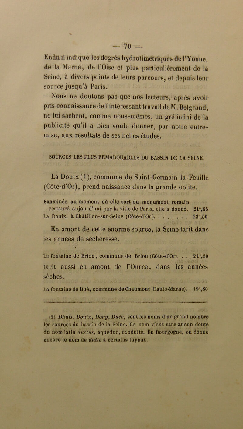 Enfin il indique les degrés hydrotimétriques de l’Yonne, de la Marne, de l’Oise et plus particulièrement de la Seine, à divers points de leurs parcours, et depuis leur source jusqu’à Paris. Nous ne doutons pas que nos lecteurs, après avoir pris connaissance de l’intéressant travail de M. Belgrand, ne lui sachent, comme nous-mêmes, un gré infini de la publicité qu’il a bien voulu donner, par notre entre- mise, aux résultats de ses belles études. SOURCES LES PLUS REMARQUABLES DU BASSIN DE LA SEINE. La Douix(l), commune de Saint-Germain-la-Feuille (Côte-d’Or), prend naissance dans la grande oolite. Examinée au moment où elle sort du monument romain restauré aujourd’hui par la ville de Paris, elle a donné. 21°,65 La Douix, à Chàtillon-sur-Seine (Côte-d’Or) 23°,50 En amont de cette énorme source, la Seine tarit dans les années de sécheresse. La fontaine de Brion, commune de Brion (Côte-d’Or). . . 21°,50 tarit aussi en amont de l’Ource, dans les années sèches. La fontaine de Bué, commune de Chaumont (Haute-Marne). 19u,80 (1) Dhuis, Douix, Douy, Duée, sont les noms d’un grand nombre les sources du bassin de la Seine. Ce nom vient sans aucun doute du nom latin ducius, aqueduc, conduite. En Bourgogne, on donne encore le nom de duite à certains tuyaux.