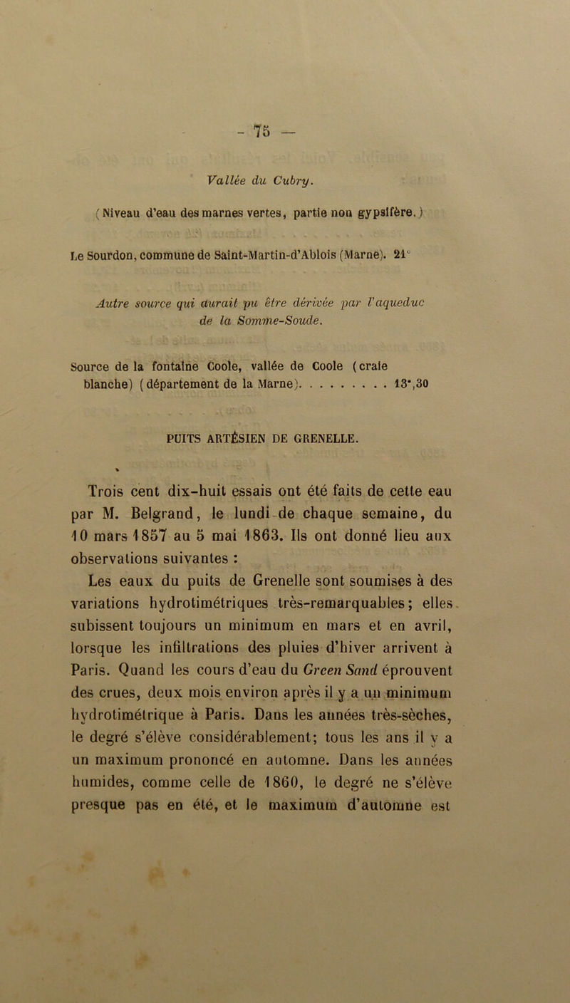 Vallée du Cubry. (Niveau d’eau des marnes vertes, partie non gypsifère. ) Le Sourdon, commune de Saint-Martin-d’Ablois (Marne). 21° Autre source qui aurait pu être dérivée par l'aqueduc de la Somme-Soude. Source de la fontaine Coole, vallée de Coole ( craie blanche) (département de la Marne) 13*,30 PUITS ARTÉSIEN DE GRENELLE. % Trois cent dix-huit essais ont été faits de cette eau par M. Belgrand, le lundi de chaque semaine, du 10 mars 1857 au 5 mai 1863. Ils ont donné lieu aux observations suivantes : Les eaux du puits de Grenelle sont soumises à des variations hydrotimétriques très-remarquables; elles subissent toujours un minimum en mars et en avril, lorsque les infiltrations des pluies d’hiver arrivent à Paris. Quand les cours d’eau du Green Sand éprouvent des crues, deux mois environ après il y a un minimum hydrotimétrique à Paris. Dans les années très-sèches, le degré s’élève considérablement; tous les ans il y a un maximum prononcé en automne. Dans les années humides, comme celle de 1860, le degré ne s’élève presque pas en été, et le maximum d’automne est