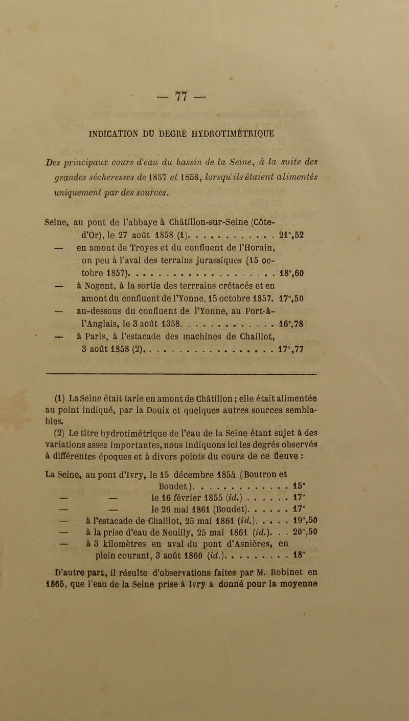 INDICATION DU DEGRÉ HYDROTIMÉTRIQUE Des principaux cours d'eau du bassin de la Seine, à la suite des grandes sécheresses de 1857 et 1858, lorsqu ils étaient alimentés uniquement par des sources. Seine, au pont de l’abbaye à Châtillon-sur-Seine (Côte- d’Or), le 27 août 1858 (1) 21°,52 — en amont de Troyes et du confluent de l’Horain, un peu à l’aval des terrains jurassiques (15 oc- tobre 1857) 18°,60 — à Nogent, à la sortie des terrrains crétacés et en amont du confluent de l’Yonne, 15 octobre 1857. 17°,50 — au-dessous du confluent de l’Yonne, au Port-à- l’Anglais, le 3 août 1358 16°, 78 — à Paris, à l’estacade des machines de Chaillot, 3 août 1858 (2) 17°,77 (1) La Seine était tarie en amont de Châtillon ; elle était alimentée au point indiqué, par la Douix et quelques autres sources sembla- bles. (2) Le titre hydrotimétrique de l’eau de la Seine étant sujet à des variations assez importantes, nous indiquons ici les degrés observés à différentes époques et à divers points du cours de ce fleuve : La Seine, au pont d’Ivry, le 15 décembre 185û (Boutron et Boudet) 15’ — — le 16 février 1855 (id.) 17° — — le 26 mai 1861 (Boudet) 17° à l’estacade de Chaillot, 25 mai 1861 (id.) 19°,50 — à la prise d’eau de Neuiily, 25 mai 1861 (id.). . . 20°,50 — à 3 kilomètres en aval du pont d’Asnières, en plein courant, 3 août 1860 (id.) 18” D’autre part, il résulte d’observations faites par M. Robinet en 1865, que l’eau de la Seine prise à Ivry a donné pour la moyenne