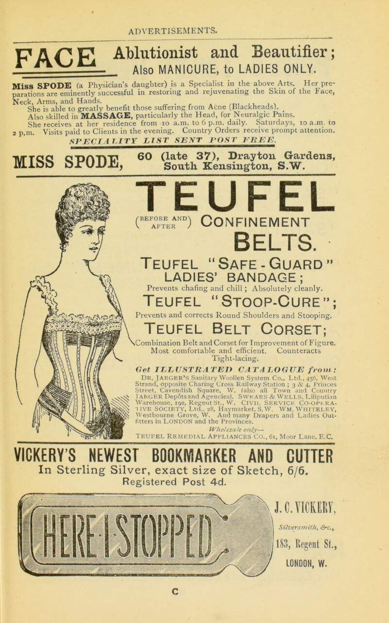 2 p.m. MISS SPODE, D APp Abluti°nist and Beantifier; r Also MANICURE, to LADIES ONLY. MiSS SPODE (a Physician’s daugbter) is a Specialist in the above Arts. Her pré- parations are eminently successful in restoring and rejuvenating the Skin of the Face, Neck, Arms, and Hands. . , . ... . , , , She is able to greatly benefit those suffering front Acné (Blackheads). Also skilled in MASSAGE, particularly the Head, for Neuralgic Pains. She receives at her résidence from to a.m. toôp.m. daily. Saturdays, io a.m. io Visits paid to Clients in the evening. Country Orders receive prompt attention. SPECIA IjITY VIST S E XT POST EUE E. 60 (late 37), Drayton Gardens, South Kensington, S.W. TEUFEL (“D Confinement BELTS. Teufel Safe-Guard” LADIES’ BANDAGE; Prevents chafing and chill ; Absolutely cleanly. Teufel “Stoop-Cure”; Prevents and corrects Round Shoulders and Stooping. Teufel Belt Corset; Combination Belt and Corset for Improvement of Figure. Most comfortable and efficient. Counteracts Tight-Iacing. Get ILLUSTIiATEI) CATAEOGUE from: Dr. JAEGER’S Sanitary Woollen System Co., Ltd., 456. West Strand, opposite Charing Cross Railway Station ; 3 & 4, Princes Street, Cavendish Square, W. (also ail Town and Country 1AHGER Dépôts and Agencies). SWHARS & WELLS, Liliputian Warehouse, 192, Regeut St., W. Civil. SERVICK CO-OPtRA- 11VE SOCIETY, Ltd.. 28, Haymarket, S.W. WM.WHITELEY, Westbourne Grove, W. And many Drapers and Ladies Out- fitters in LONDON and the Provinces. H'ho/esafe only— Teufel Rbmedial appliances Co.,6i, Moor Lanc, E.C. VIGKERY’S NEWEST BOOKIYIARKER AND CUTTER In Sterling Silver, exact size of Sketch, 6/6. Registered Post 4d. J.C.VICKEKY, Silversmith, Grc., 183, Rcgcnt St., LONDON, W. C