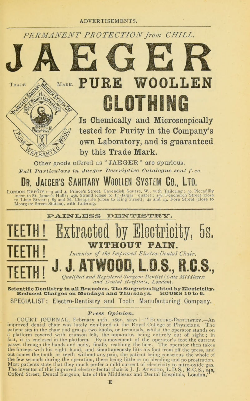 PERMANENT PROTECTION front CHILL. JAEGER PURE WOOLLEN GLOTHING îs Chemically and Microscopically tested for Purity in the Company’s own Laboratory, and is guaranteed by this Trade Mark. Other goods ofîered as “JAEGER” are spurious. Fuit Particntars in Jaeger Descriptive Catalogue sent f. ce. Dr. Jaïcer’s Sanitary Woolieh System Go., Ltd. LONDON DEPOTS:—3 and 4, Prince’s Street, Cavendish Square, W„ with Tailoring ; 30, Piccadilly mext to St. JamesVs Hall) ; 456, Strand (close to Tr jfalgar ■ quare) ; 158, Fenchurch Street (close to Lime Strteti ; 85 and 86, Cheapside (close to Kirg Street); 42 and 43, Fore Street (close to Moorg'te Street Station), with Tailoring. F»AXrsr3L.ESS DENTISTRY. teeth ! Extracted by Electricity, 5s. TEETH ! WITEOUT PAIN. Inventor of the Improved Electro-Dental Chair. J J ATWOOD, L D.S., R.C.S, I L L 1 ! S ! Qualijied and RésisteraiSurgcon-Dentist (Late Middlesex ' RegisteredSnrgcon-Dentist (Late . and Dental Ifospitals, London). Scientific Dentistry in ail Branches. The Surgorieslighted b y Electricity. Reduced Charges on Mondays and Thursdays. K OURS 10 to 6. SPECIALIST: Electro-Dentistry and Tootli Manufacturing Company. Press Opinion. COURT JOURNAL, February iath, 189t. says :—“ Ei.^ctro-Pentistry.—An improved dental chair was lately exhibited at the Royal College of Physicians. The patient sits in the chair and grasps two knobs, or terminais, whilst the operator stands on a platform covered with crimson felt, the appuratus being entirely out of sight ; in fact, it is enclosed in the platform. Ry a movement of the operator’s foot the current passes through the hands and body, finally reaching the face. The operator then takes the forceps with his right hand, and similitaneously lifts his foot from off the press, and out cornes the tooth or teeth without any pain, the patient being conscious the whole o( the few seconds during the operation, there being little or no bleedingand no prostration. Most patients State that they niuch prefer a mild current of electricity to nitro-oxide gas. The inventor of this improved electro-dental chair is J. J. Atwood, L.D.S., R.C.S., 24a, Oxford Street, Dental Surgeon, late of the Middlesex and Dental Hospitals, London.’7 E