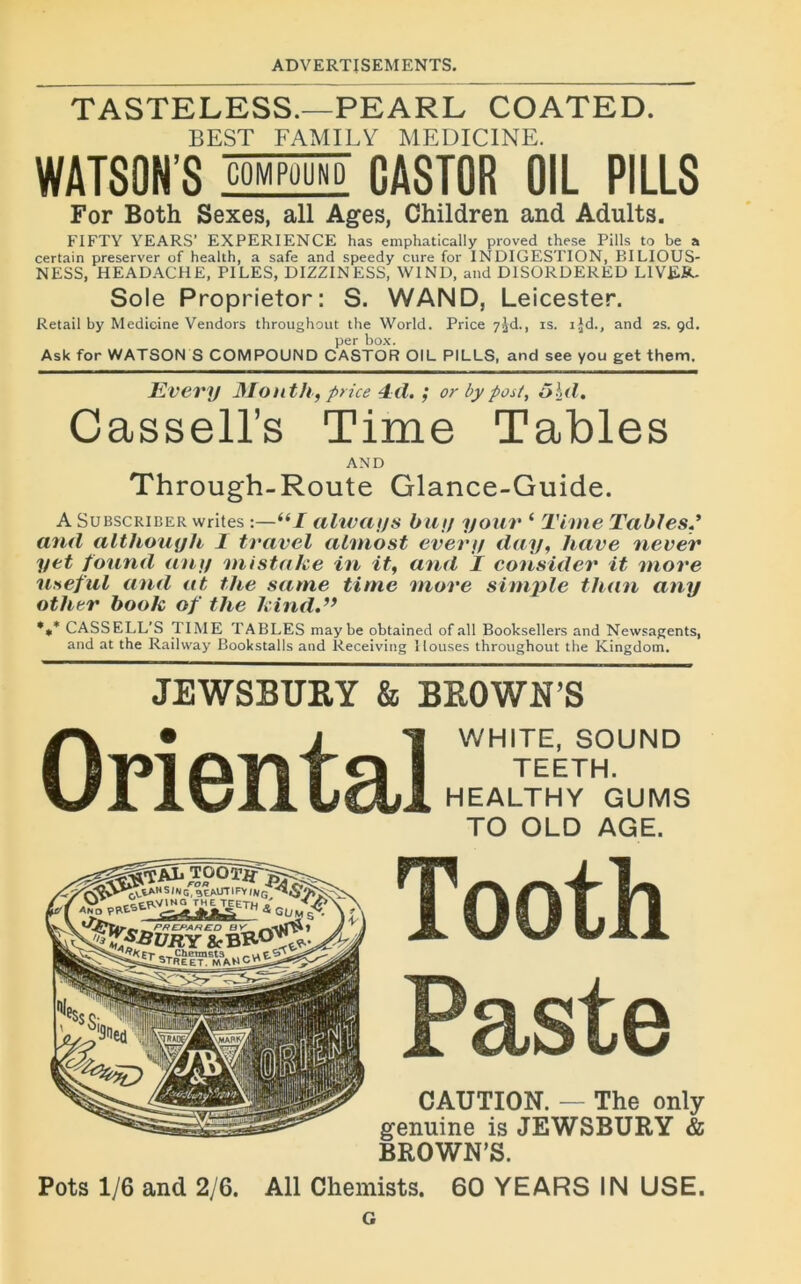 TASTELESS.—PEARL COATED. BEST FAMILY MEDIC1NE. WATSON’S COM POU N D CASTOR 0IL PILLS For Both Sexes, ail Ages, Children and Adults. FIFTY YEARS’ EXPERIENCE has emphatically proved these Pills to be a certain préserver of health, a safe and speedy cure for INDIGESTION, BILIOUS- NESS, HEADACHE, PILES, DIZZINESS, W1ND, and D1SORDERED LIVER. Sole Proprietor: S. WAND, Leicester. Retail by Medicine Vendors throughout the World. Price 7^d., is. ijd., and 2s. çd. per box. Ask for WATSON S COMPOUND CASTOR OIL PILLS, and see you get them. Kvery Mont h, price 4d. ; or by post, ôhd. Cassell’s Time Tables AND Through-Route Glance-Guide. A Subscriber writes :—i(I always bu y your ‘ Time Tables and altliouyh 1 travel almost every day, hâve ne ver y et fourni an y mistake in it, and I consider it more useful and at the sa me time more simple titan any other book of the kind.” *** CASSELL’S T IME TABLES may be obtained of ail Booksellers and Newsagents, and at the Railway Bookstalls and Receiving Ilouses throughout the Kingdom. JEWSBUEY & BEOWN’S WHITE, SOUND TEETH. HEALTHY GUMS TO OLD AGE. CAUTION. — The only genuine is JEWSBURY & BROWN’S. Pots 1/6 and 2/6. Ail Chemists. 60 YEARS IN USE. G