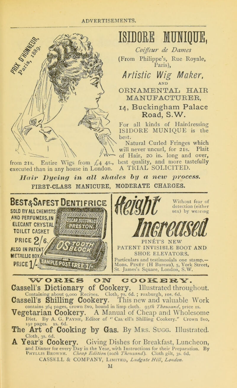 from 21 s. Entire Wigs from £4 4s., executed than in any house in London. ISIDORE MUNIQUE, Coiffeur de Dames (From Philippe’s, Rue Royale, Paris), Arlistic Wig Maker, AND OENAMENTAL HAÏR MANUFACTURER, 14, B uckingham Palace Road, S.W. For ail kinds of Hairdressing ISIDORE MUNIQUE is the best. Natural Curled Fringes which will never uncurl, for 21s. Plait of Hair, 20 in. long and over, best quality, and more tastefully A TRIAL S0LIC1TED. Hair Dyeing in ail shades by a new process. FIRST-CLASS MANICURE, MODERATE CHARGES. Best^Safest Dentifrice SOLD BYALLCHEMISTS/f AND PERFUMERS,IN l ELECANT CRYSTAL TOILET CASKET PRICE 2/6 ALSQ IN PATENT/ ' WETALUC BOX, PRICE 2/- PINÉT’S NEW PATENT INVISIBLE BOOT AND SHOE ELEVATORS. Particulars and testimonials one stamp.— Mons. Pinét (H Bureau), 5, York Street, St. James’s Square, London, S.W. ORKS ON GOOKJBRY. Cassell’s Dictionary of Cookery. Illustrated throughout. Containing about 9,000 Recioes. Cloth, 7s. 6d. ; roxburgh, 10s. 6d. Cassell’s Shilling Cookery. This new and valuable Work contains 364 pages, Crown 8vo, bound in limp cloth. 95th Thourand, price is. Vegetarian Cookery. A Manual of Cheap and Wholesome Diet. By A. G. Payne, Editor of “ Cas ell’s Shilling Cookery.” Crown 8vo, 192 pages, is. 6d. The Art of Cooking by Gas. By Mrs. Sugg. Illustrated. Cloth, 3s. 6d. A Year’s Cookery. Giving Dishes for Breakfast, Luncheon, and Dinner for every Day in the Year, with Instructions for their Préparation. By Phyllis Browne. Cheaf> Edition (20th Thousand). Cloth gilt, 3s. 6d. CASSEI.L & COMPANY, Limited, Ludgatc Hill, London. M