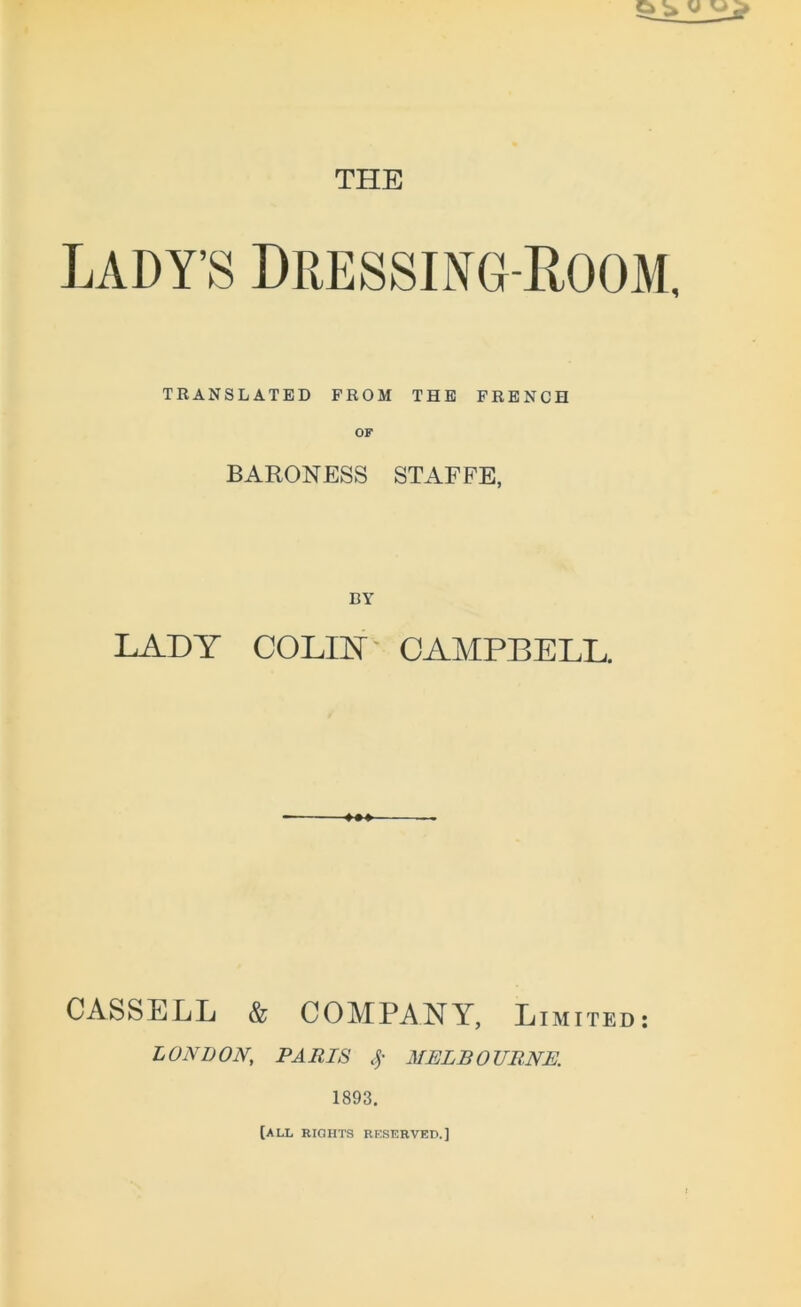 THE LADY’S dressing-Room, TRANSLATED FROM THE FRENCH OF BARONESS STAFFE, DY LADY COLIN CAMPBELL. CASSELL & COMPANY, Limited : LONDON, PA RIS % MELBOURNE. 1893. [all rights reserved.]