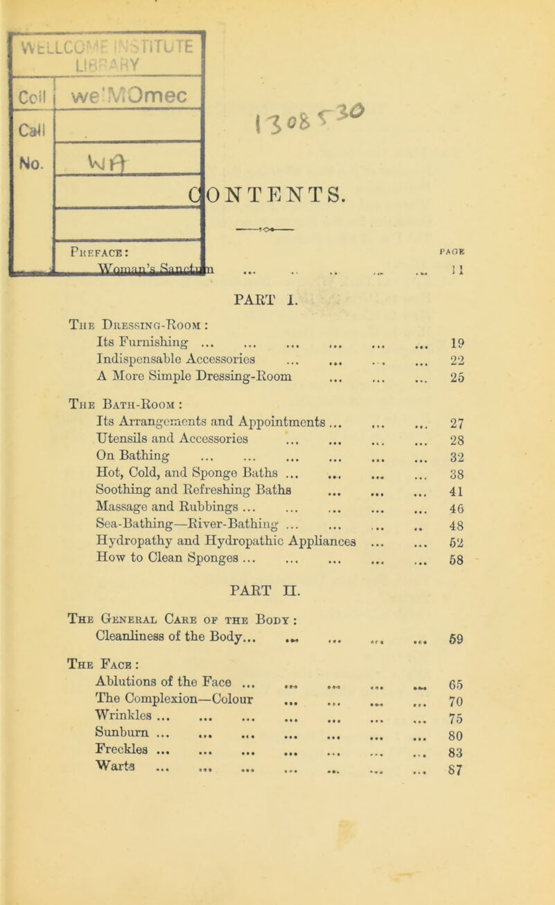 WtL LCu' LIBRARY Ccil we'MOmec CaJI No. Vvil^ c Préfacé: ’g SsQnrvfi I loi* xo ON TE NT S. PART I. The Dressing-Room : Its Furnishing ... Indispensable Accessorios A More Simple Dressing-Room The Bath-Room : Its Arrangements and Appointments Utensils and Aecessories On Bathing Hot, Cold, and Sponge Battis ... Soothing and Refreshing Batbs Massage and Rubbings Sea-Bathing—River-Bathing ... Hydropathy and Hydropathic Appliances How to Clean Sponges PART n. The General Care of the Body : Cleanliness of the Body... The Face : Ablutions of the Face ... The Complexion—Colour Wrinkles Sunbum Freekles ... Wart-a