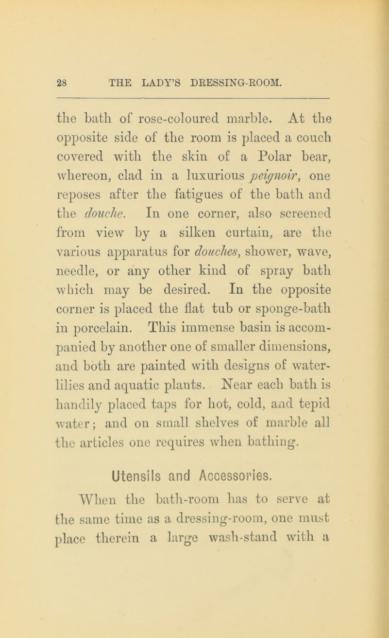 the batli of rose-coloured marble. At tlie opposite sicle of tlie room is placecl a couch eovered witli the skin of a Polar bear, whereon, clad in a luxurious peignoir, one reposes after the fatigues of the batli and the douche. In one corner, also screened from view by a silken curtain, are the various apparatus for douches, sliower, wave, needle, or any otlier kind of spray batli wbich may be desired. In the opposite corner is placed the fiat tub or sponge-bath in porcelain. Tliis immense basin is accom- panied by another one of smaller dimensions, and botli are painted vvith designs of water- lilies and aquatic plants. Near each bath is liandily placed taps for bot, cold, and tepid water; and on small slielves of marble ail the articles one requires wlien bathing. Utensils and Accessories. Wlien the bath-room lias to serve at the same time as a dressing-room, one must place therein a large wash-stand with a