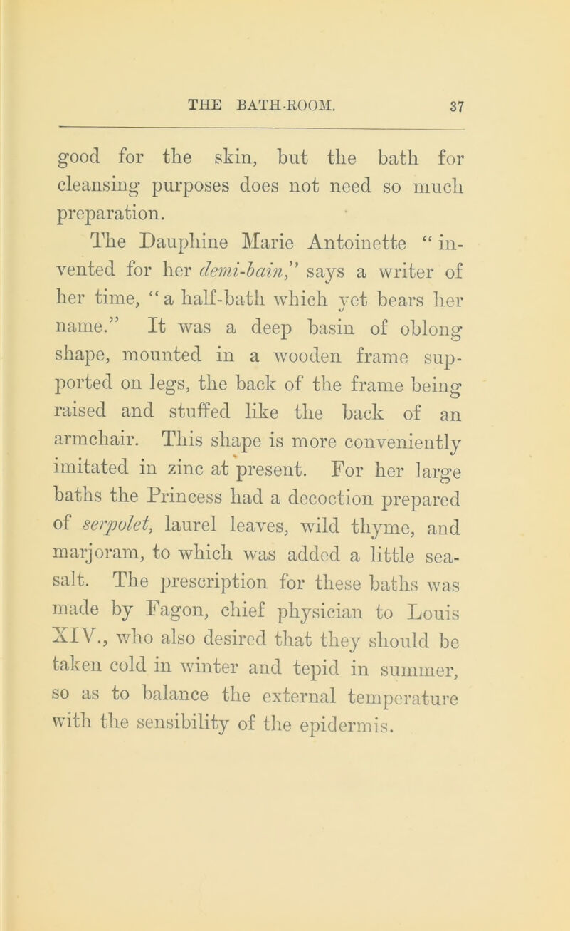 good for the skin, but tlie batli for cleansing purposes does not need so mucb préparation. The Dauphine Marie Antoinette “ in- vented for lier demi-bainsays a writer of her finie, “ a half-bath which y et bears lier naine.” It was a deep basin of oblong sliape, mounted in a wooden frame sup- ported on legs, the back of the frame being raised and stuffed like the back of an armchair. This sliape is more conveniently imitated in zinc at présent. For her large baths the Princess had a décoction prepared of serpolet, laurel leaves, wild thyme, aud marjoram, to which was added a little sea- salt, The prescription for tliese baths was made by Fagon, chief physician to Louis XIV., who also desired that they should be taken cold in winter and tepid in summcr, so as to balance the external température with the sensibility of the epidermis.