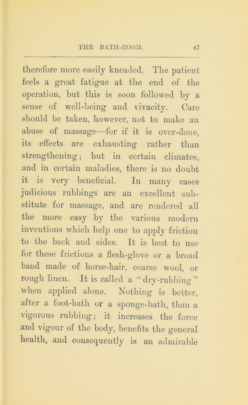 tlierefore more easily kneaded. The patient feels a great fatigue at tlie end of the operation, but this is soon followed by a sense of well-being and vivacity. Care sbould be taken, however, not to make an abuse of massage—for if it is over-done, its effects are exliausting rather tlian strengtkening ; but in certain climates, and in certain maladies, there is no doubt it is very bénéficiai. In many cases judicious rubbings are an excellent sub- stitute for massage, and are rendered ail tlie more easy by the various modem inventions whicli help one to apply friction to the back and sides. It is best to use for these frictions a flesh-glove or a broad band made of horse-hair, coarse wool, or rough linen. It is called a cc dry-rubbing ” when applied alone. Nothing is better, after a foot-bath or a sponge-bath, tlian a vigorous rubbing ; it increases the force and vigour of the body, benefits the general health, and consequently is an admirable