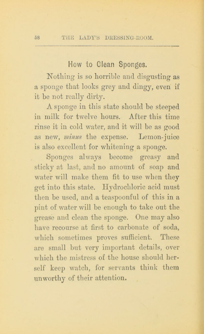 How to Clean Sponges. Nothing is so horrible and disgusting as a sponge that looks grey and dingy, even if it be not really dirty. À sponge in this state slionld be steeped in milk for tvvelve liours. After tbis time rinse it in cold water, and it will be as good as new, minus tbe expense. Lemon-juice is also excellent for wbitening a sponge. Sponges always become greasy and sticky at last, and no amount of soap and water will make tbem fit to use wlien tliey get into tbis state. Hydrochloric acid must tben be used, and a teaspoonful of tbis in a pint of water will be enough to take out tbe grease and clean tbe sponge. One roay also bave recourse at first to carbonate of soda, wliicli sometimes proves sufficient. These are small but very important details, over wbicli tbe mistress of tbe bouse sliould ber- self keep watcb, for servants think tbem unwortby of their attention.