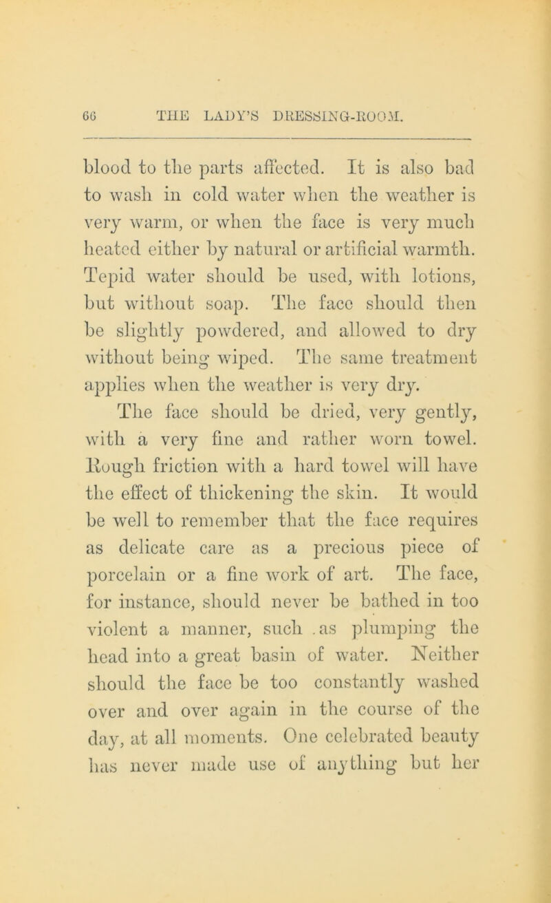 blood to tlie parts affected. It is also bad to wash in cold water wben tlie weather is very warm, or when tlie face is very mucb lieated eitlier by natural or artificial warmtb. Tepid water sbould be used, witli lotions, but witliout soap. Tlie face sbould tben be sligbtly powdered, and allowed to dry witliout being wiped. The sanie treatnient applies wben tlie weather is very dry. The face sbould be dried, very gently, with a very fine and ratber worn towel. Itougli friction witb a bard towel will bave tlie effect of tbickeninsf’ tlie skin. It would O be well to remember tliat tlie face requires as délicate care as a precious piece of porcelain or a fine work of art. Tlie face, for instance, sbould never be batlied in too violent a nianner, sucli .as plumping tlie liead into a great basin of water. Neither sbould tlie face be too constantly waslied over and over again in tbe course of tlie day, at ail moments. One celebrated beauty bas never made use of anytbing but ber