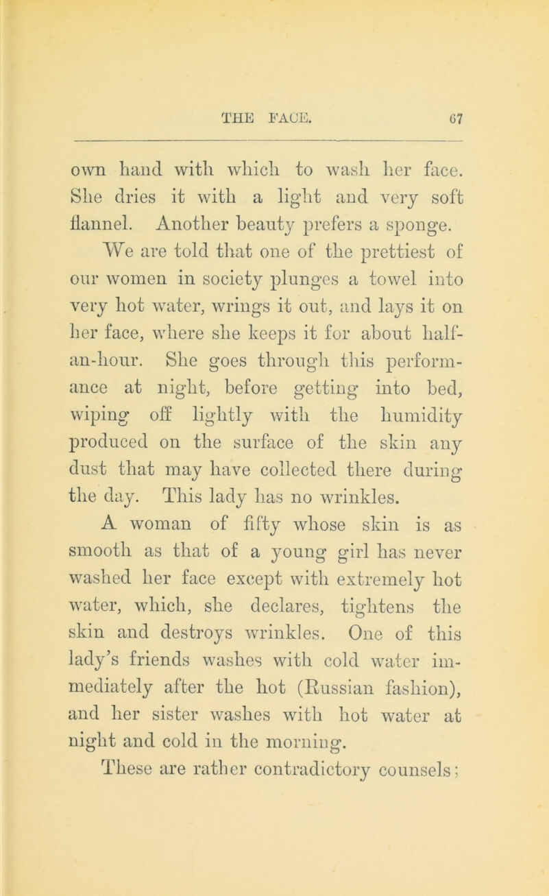 own hand witli wliicli to wasli lier face. S lie dries it with a ligdit and very soft flannel. Another beauty prefers a sponge. We are told tirât one of tlie prettiest of oui* wornen in society plunges a towel into very liot water, wrings it ont, and lays it on lier face, wliere slie keeps it for about lialf- an-liour. Slie goes througli tliis perform- ance at nigbt, before getting into bed, wiping olî ligbtly witb tlie humidity produced on tlie surface of tlie skin any dust that may liave collected there during tlie day. Tliis lady lias no wrinkles. A woman of fifty wliose skin is as smootli as tliat of a young girl lias never waslied lier face except witli extremely liot water, which, she déclarés, tightens tlie skin and destroys wrinkles. One of tliis lady’s friends wasbes witb cold water im- mediately after tbe bot (Russian fasbion), and ber sister wasbes witb bot water at nigbt and cold in tbe morning. Tbese are rather contradictory counsels;