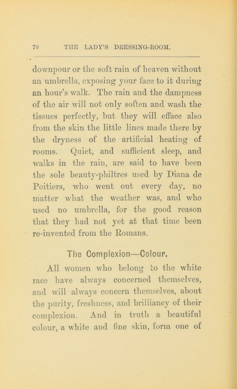 downpour or tlie soft rain of lieaven witliout an umbrella, exposing your face to it during an lionr’s walk. Tbe rain and tbe dampness of tbe air will not only soften and wasli tbe tissues perfectly, but tliey will efface also from tbe skin tbe little Unes made tliere by tbe dryness of tbe artificial beating of rooms. Quiet, and sufficient sleep, and walks in tbe rain, are said to bave been tbe sole beauty-pbiltres used by Diana de Poitiers, wlio went out every day, no matter wbat tbe weatlier was, and wbo used no nmbrella, for tbe good reason tbat tliey bad not yet at tliat time been re-invented from tbe Romans. The Complexion—Colour. Ail vvomen wbo belong to tbe wbite race bave always concerned tliemselves, and will always concern tliemselves, about tbe purity, fresbness, and brilliancy of tlieir complexion. And in trutb a beautiful colour, a wliite and fine skin, form one of