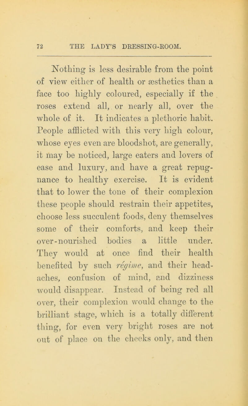 Nothing is less désirable from the point of view eitlier of liealtli or æstlietics than a face too higlily coloured, especially if tlie roses extend ail, or nearly ail, over the whole of it. It indicates a plethoric habit. People afflicted witli tliis very liigli colour, wliose eyes even are bloodsliot, are generally, it may be noticed, large eaters and loyers of ease and luxury, and hâve a great répug- nance to healthy exercise. It is évident that to lower tlie tone of their complexion these people sliould restrain their appetites, clioose less succulent foods, deny themselves some of their coinforts, and keep their over-nourished bodies a little under. They would at once find their health benefited by sucli régime, and their head- aches, confusion of mind, and dizziness would disappear. Instead of being red ail over, their complexion would change to the brilliant stage, which is a totally different tbing, for even very bright roses are not ont of place on the cheeks only, and tlien