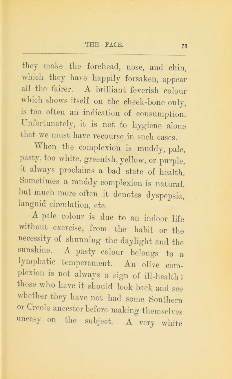 they make tlie forehead, nose, and chin, wliicli they hâve happily forsaken, appear ali tlie fairer. A brilliant feverish colour which shows itself on tlie cheek-bone only, is too often an indication of consumption. tunateh, 11 is not to hygiene alone that ne niust liave recourse in sucli cases. When tlie complexion is muddy, pale, pasty, too white, greenish, yellow, or purple, it always proclaims a bad state of health. Sometimes a muddy complexion is natural, but much more often it dénotés dyspepsia, languid circulation, etc. A pale colour is due to an indoor life without exercise, from tlie habit or tlie necessity of shunning the daylight and tlie sunshine. A pasty colour belongs to a lymphatic tempérament. An olive com- plexion is not always a sign of ill-health ; those who liave it should look back and see whether they liave not had some Southern or Creole ancestor before making themselves uneasy on the subject. A very white