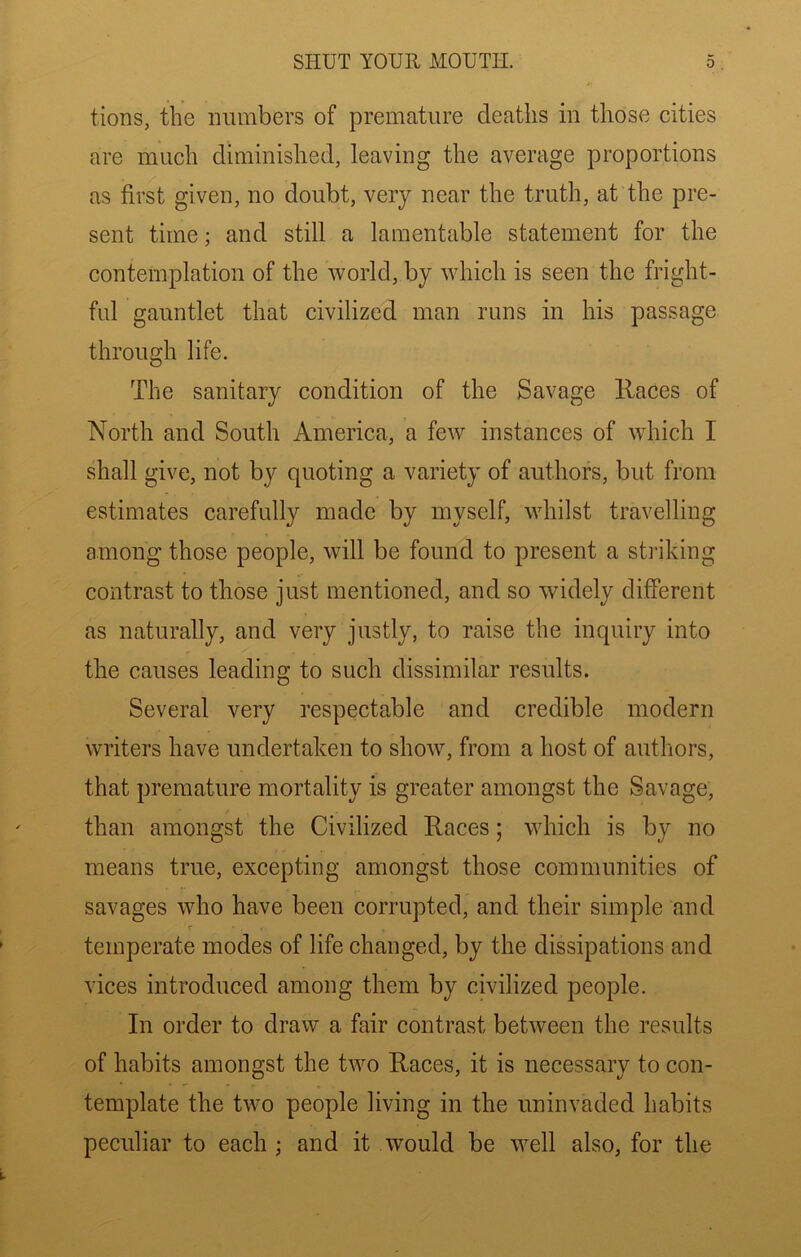 tions, the numbers of premature deaths in those cities are much diminished, leaving the average proportions as first given, no doubt, very near the truth, at the pre- sent time; and still a lamentable statement for the contemplation of the world, by which is seen the fright- fid gauntlet that civilized man runs in his passage through life. The sanitary condition of the Savage Races of North and South America, a few instances of which I shall give, not by quoting a variety of authors, but from estimates carefully made by myself, whilst travelling among those people, will be found to present a striking contrast to those just mentioned, and so wddely different as naturally, and very justly, to raise the inquiry into the causes leading to such dissimilar results. Several very respectable and credible modern writers have undertaken to show, from a host of authors, that premature mortality is greater amongst the Savage, than amongst the Civilized Races; which is by no means true, excepting amongst those communities of savages who have been corrupted, and their simple and temperate modes of life changed, by the dissipations and vices introduced among them by civilized people. In order to draw a fair contrast between the results of habits amongst the two Races, it is necessary to con- template the two people living in the uninvaded habits peculiar to each ; and it would be well also, for the