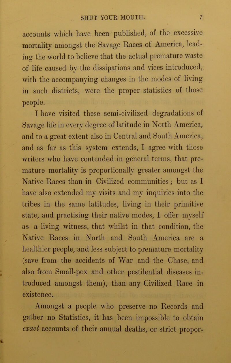 accounts which have been published, of the excessive mortality amongst the Savage Races of America, lead- ing the world to believe that the actual premature waste of life caused by the dissipations and vices introduced, with the accompanying changes in the modes of living in such districts, were the proper statistics of those people. I have visited these semi-civilized degradations of Savage life in every degree of latitude in North America, and to a great extent also in Central and South America, and as far as this system extends, I agree wdth those writers who have contended in general terms, that pre- mature mortality is proportionally greater amongst the Native Races than in Civilized communities; but as I have also extended my visits and my inquiries into the tribes in the same latitudes, living in their primitive state, and practising their native modes, I offer myself as a living witness, that whilst in that condition, the Native Races in North and South America are a healthier people, and less subject to premature mortality (save from the accidents of War and the Chase, and also from Small-pox and other pestilential diseases in- troduced amongst them), than any Civilized Race in existence. Amongst a people who preserve no Records and gather no Statistics, it has been impossible to obtain emct accounts of their annual deaths, or strict proper-